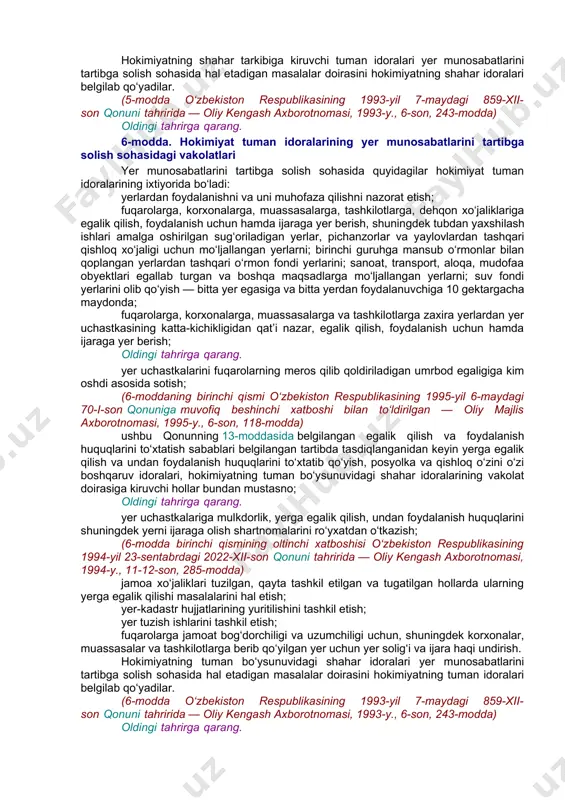 i tahririda — oliy kengash axborotnomasi, 1994-y., 11-12-son, 285-modda) fuqarolarga shaxsiy yordamchi xo‘jalik yuritish uchun, uy-joy qurish va unga xizmat ko‘rsatish uchun, shuningdek pichanzor va mol boqish uchun berib qo‘yilgan yer uchun haq olish; ushbu moddaning beshinchi xatboshisida belgilangan tartibda yer berib qo‘yilgan korxonalar, muassasalar, tashkilotlar va fuqarolarning yerga egalik qilish hamda undan foydalanish huquqlarini to‘xtatish. (4-modda o‘zbekiston respublikasining 1993-yil 7-maydagi 859-xii-son qonuni tahririda — oliy kengash axborotnomasi, 1993-y., 6-son, 243-modda) oldingi tahrirga qarang. 5-modda. hokimiyat shahar idoralarining yer munosabatlarini tartibga solish sohasidagi vakolatlari yer munosabatlarini tartibga solish sohasida quyidagilar hokimiyatning shahar idoralari ixtiyorida bo‘ladi: shahar doirasidagi yerlardan foydalanishni va ularni muhofaza qilishni nazorat etish; yer uchastkasining katta-kichikligidan qat’i nazar, shahar doirasida egalik qilish, foydalanish uchun va ijaraga yer berish, shuningdek yerni olib qo‘yish, qishloq xo‘jaligi korxonalari, muassasalari va tashkilotlarining yerlari bundan mustasno; oldingi tahrirga qarang. yer uchastkalarini fuqarolarning meros qilib qoldiriladigan umrbod egaligiga kim oshdi asosida sotish; (5-moddaning birinchi …