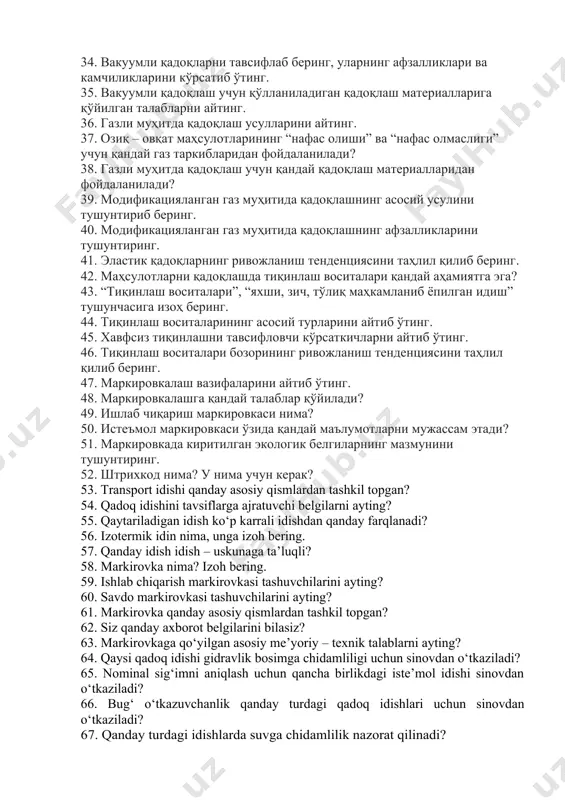 аланишда учрайдиган асосий нуқсонларини айтиб ўтинг. 31. ишлаб чиқариш идиши деганда нимани тушунасиз? 32. ишлаб чиқариш идишларининг асосий вазифаларини айтиб ўтинг. 33. ишлаб чиқариш идишларининг турларини кўрсатинг. 34. вакуумли қадоқларни тавсифлаб беринг, уларнинг афзалликлари ва камчиликларини кўрсатиб ўтинг. 35. вакуумли қадоқлаш учун қўлланиладиган қадоқлаш материалларига қўйилган талабларни айтинг. 36. газли муҳитда қадоқлаш усулларини айтинг. 37. озиқ – овқат маҳсулотларининг “нафас олиши” ва “нафас олмаслиги” учун қандай газ таркибларидан фойдаланилади? 38. газли муҳитда қадоқлаш учун қандай қадоқлаш материалларидан фойдаланилади? 39. модификацияланган газ муҳитида қадоқлашнинг асосий усулини тушунтириб беринг. 40. модификацияланган газ муҳитида қадоқлашнинг афзалликларини тушунтиринг. 41. эластик қадоқларнинг ривожланиш тенденциясини таҳлил қилиб беринг. 42. маҳсулотларни қадоқлашда тиқинлаш воситалари қандай аҳамиятга эга? 43. “тиқинлаш воситалари”, “яхши, зич, тўлиқ маҳкамланиб ёпилган идиш” тушунчасига изоҳ беринг. 44. тиқинлаш воситаларининг асосий турларини айтиб ўтинг. 45. хавфсиз тиқинлашни тавсифловчи кўрсаткичларни айтиб ўтинг. 46. тиқинлаш воситалари бозорининг ривожланиш тенденциясини таҳлил қилиб беринг. 47. маркировкалаш вазифаларини айтиб ўтинг. …