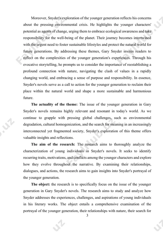 rve as a call to action for the younger generation to reclaim their place within the natural world and shape a more sustainable and harmonious future. the actuality of the theme: the issue of the younger generation in gary snyder's novels remains highly relevant and resonant in today's world. as we continue to grapple with pressing global challenges, such as environmental degradation, cultural homogenization, and the search for meaning in an increasingly interconnected yet fragmented society, snyder's exploration of this theme offers valuable insights and reflections. the aim of the research: the research aims to thoroughly analyze the characterization of young individuals in snyder's novels. it seeks to identify recurring traits, motivations, and conflicts among the younger characters and explore how they evolve throughout the narrative. by examining their relationships, dialogues, and actions, the research aims to gain insights into snyder's portrayal of the younger generation. the object: the research …