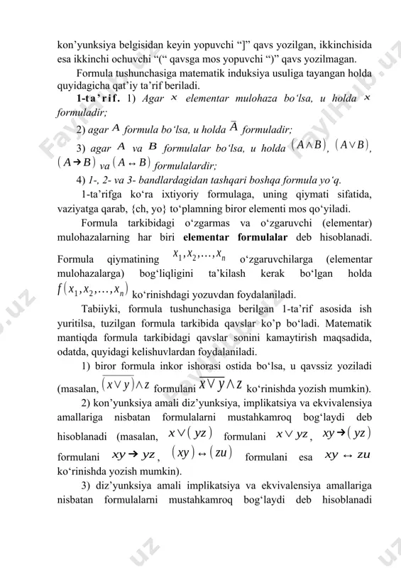 la tarkibidagi o‘zgarmas va o‘zgaruvchi (elementar) mulohazalarning har biri elementar formulalar deb hisoblanadi. formula qiymatining o‘zgaruvchilarga (elementar mulohazalarga) bog‘liqligini ta’kilash kerak bo‘lgan holda ko‘rinishdagi yozuvdan foydalaniladi. tabiiyki, formula tushunchasiga berilgan 1-ta’rif asosida ish yuritilsa, tuzilgan formula tarkibida qavslar ko’p bo‘ladi. matematik mantiqda formula tarkibidagi qavslar sonini kamaytirish maqsadida, odatda, quyidagi kelishuvlardan foydalaniladi. 1) biror formula inkor ishorasi ostida bo‘lsa, u qavssiz yoziladi (masalan, formulani ko‘rinishda yozish mumkin). 2) kon’yunksiya amali diz’yunksiya, implikatsiya va ekvivalensiya amallariga nisbatan formulalarni mustahkamroq bog‘laydi deb hisoblanadi (masalan, formulani , formulani , formulani esa ko‘rinishda yozish mumkin). 3) diz’yunksiya amali implikatsiya va ekvivalensiya amallariga nisbatan formulalarni mustahkamroq bog‘laydi deb hisoblanadi (masalan, formulani , formulani esa ko‘rinishda yozish mumkin). 4) implikatsiya amali ekvivalensiya amaliga nisbatan formulalarni mustahkamroq bog‘laydi deb hisoblanadi (masalan, formulani ko‘rinishda yozish mumkin). bu kelishuvlar, yuqorida ta’kidlanganidek, formulalar tarkibidagi qavslar sonini kamaytirish imkonini beradi. masalan, formulani ko‘rinishda yozish mumkin. umuman olganda, matematik mantiqda mantiqiy amallarni …