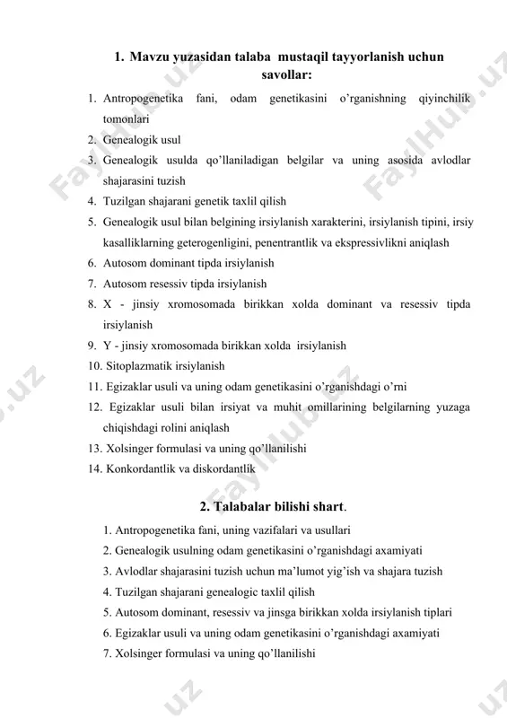 i, odam genetikasini o’rganishning qiyinchilik tomonlari 2. genealogik usul 3. genealogik usulda qo’llaniladigan belgilar va uning asosida avlodlar shajarasini tuzish 4. tuzilgan shajarani genetik taxlil qilish 5. genealogik usul bilan belgining irsiylanish xarakterini, irsiylanish tipini, irsiy kasalliklarning geterogenligini, penentrantlik va ekspressivlikni aniqlash 6. autosom dominant tipda irsiylanish 7. autosom resessiv tipda irsiylanish 8. x - jinsiy xromosomada birikkan xolda dominant va resessiv tipda irsiylanish 9. y - jinsiy xromosomada birikkan xolda irsiylanish 10. sitoplazmatik irsiylanish 11. egizaklar usuli va uning odam genetikasini o’rganishdagi o’rni 12. egizaklar usuli bilan irsiyat va muhit omillarining belgilarning yuzaga chiqishdagi rolini aniqlash 13. xolsinger formulasi va uning qo’llanilishi 14. konkordantlik va diskordantlik 2. talabalar bilishi shart. 1. antropogenetika fani, uning vazifalari va usullari 2. genealogik usulning odam genetikasini o’rganishdagi axamiyati 3. avlodlar shajarasini tuzish uchun ma’lumot yig’ish va shajara tuzish 4. tuzilgan shajarani genealogic taxlil qilish 5. autosom dominant, resessiv va jinsga birikkan xolda irsiylanish …