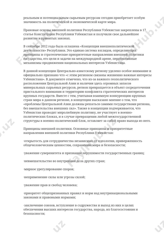 создания прочной основы для сотрудничества в этом стратегически важном регионе, который по своим реальным и потенциальным сырьевым ресурсам сегодня приобретает особую значимость на политической и экономической карте мира. правовые основы внешней политики республики узбекистан закреплены в 17 статье конституции республики узбекистан и получили свое дальнейшее развитие в принятых законах. в сентябре 2012 года была оглашена «концепция внешнеполитической деятельности» республики. это единая система взглядов, определяющих принципы и стратегические приоритетные направления внешней политики государства, его цели и задачи на международной арене, перспективные механизмы продвижения национальных интересов узбекистана. в данной концепции центрально-азиатскому региону уделено особое внимание и официально признано что «с этим регионом связаны жизненно важные интересы узбекистана». в документе отмечено, что из-за важного геополитического расположения центральной азии и наличия здесь огромных запасов минеральных сырьевых ресурсов, регион превращается в объект сосредоточения пристального внимания и территорию конфликта стратегических интересов крупных государств. вместе с тем, учитывая взаимную конкуренцию крупных стран мира в данном регионе, в …
