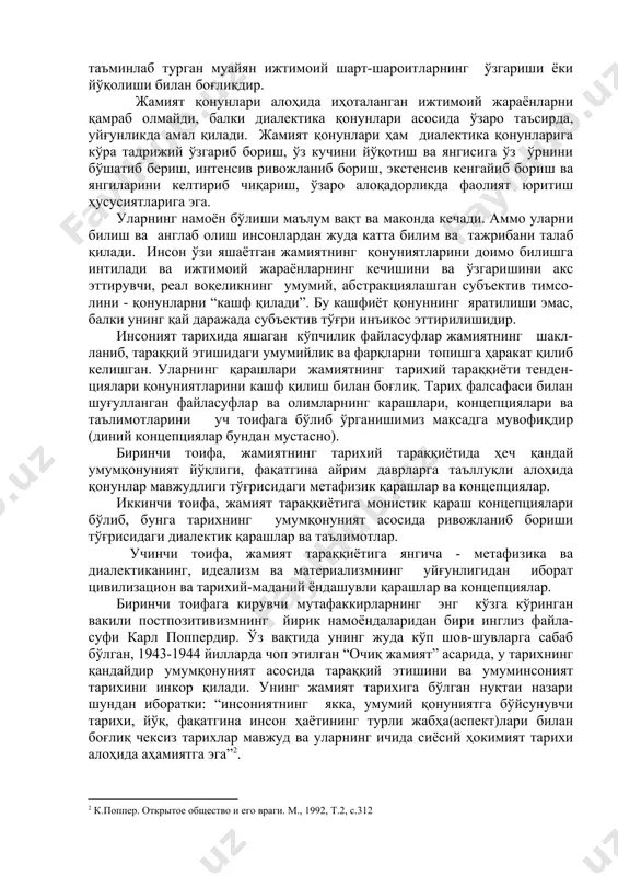 ен-циялари қонуниятларини кашф қилиш билан боғлиқ. тарих фалсафаси билан шуғулланган файласуфлар ва олимларнинг карашлари, концепциялари ва таълимотларини уч тоифага бўлиб ўрганишимиз мақсадга мувофиқдир (диний концепциялар бундан мустасно). биринчи тоифа, жамиятнинг тарихий тараққиётида ҳеч қандай умумқонуният йўқлиги, фақатгина айрим даврларга таъллуқли алоҳида қонунлар мавжудлиги тўғрисидаги метафизик қарашлар ва концепциялар. иккинчи тоифа, жамият тараққиётига монистик қараш концепциялари бўлиб, бунга тарихнинг умумқонуният асосида ривожланиб бориши тўғрисидаги диалектик қарашлар ва таълимотлар. учинчи тоифа, жамият тараққиётига янгича - метафизика ва диалектиканинг, идеализм ва материализмнинг уйғунлигидан иборат цивилизацион ва тарихий-маданий ёндашувли қарашлар ва концепциялар. биринчи тоифага кирувчи мутафаккирларнинг энг кўзга кўринган вакили постпозитивизмнинг йирик намоёндаларидан бири инглиз файла-суфи карл поппердир. ўз вақтида унинг жуда кўп шов-шувларга сабаб бўлган, 1943-1944 йилларда чоп этилган “очиқ жамият” асарида, у тарихнинг қандайдир умумқонуният асосида тараққий этишини ва умуминсоният тарихини инкор қилади. унинг жамият тарихига бўлган нуқтаи назари шундан иборатки: “инсониятнинг якка, умумий қонуниятга бўйсунувчи тарихи, йўқ, фақатгина инсон ҳаётининг турли …