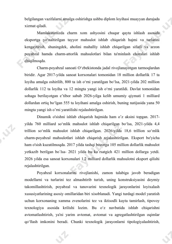 ini yanada rivojlantirishga doir qo‘shimcha chora-tadbirlar to‘g‘risida» gi qarorlari hamda mazkur faoliyatga tegishli boshqa me'yoriy-huquqiy hujjatlarda belgilangan vazifalarni amalga oshirishga ushbu diplom loyihasi muayyan darajada xizmat qiladi. mamlakatimizda charm xom ashyosini chuqur qayta ishlash asosida eksportga yo‘naltirilgan tayyor mahsulot ishlab chiqarish hajmi va turlarini kengaytirish, shuningdek, aholini mahalliy ishlab chiqarilgan sifatli va arzon poyabzal hamda charm-attorlik mahsulotlari bilan ta'minlash choralari ishlab chiqilmoqda. charm-poyabzal sanoati o‘zbekistonda jadal rivojlanayotgan tarmoqlardan biridir. agar 2017-yilda sanoat korxonalari tomonidan 18 million dollarlik 17 ta loyiha amalga oshirilib, 800 ta ish o‘rni yaratilgan bo‘lsa, 2021-yilda 202 million dollarlik 112 ta loyiha va 12 mingta yangi ish o‘rni yaratildi. davlat tomonidan sohaga berilayotgan e’tibor sabab 2026-yilga kelib umumiy qiymati 1 milliard dollardan ortiq boʻlgan 555 ta loyihani amalga oshirish, buning natijasida yana 50 mingta yangi ish o’rni yaratilishi rejalashtirilgan. dinamik o'sishni ishlab chiqarish hajmida ham o’z aksini topgan. 2017-yilda 760 milliard so‘mlik mahsulot ishlab chiqarilgan bo‘lsa, 2021-yilda …