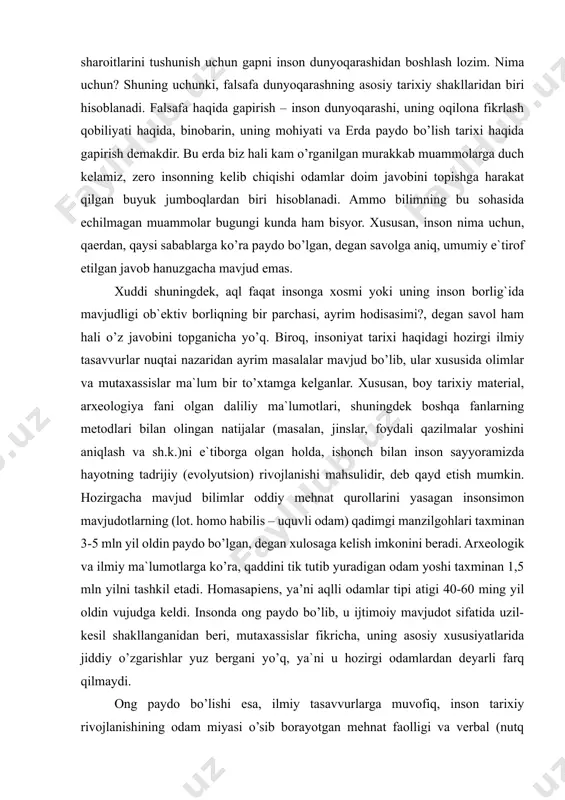 dek boshqa fanlarning metodlari bilan olingan natijalar (masalan, jinslar, foydali qazilmalar yoshini aniqlash va sh.k.)ni e`tiborga olgan holda, ishonch bilan inson sayyoramizda hayotning tadrijiy (evolyutsion) rivojlanishi mahsulidir, deb qayd etish mumkin. hozirgacha mavjud bilimlar oddiy mehnat qurollarini yasagan insonsimon mavjudotlarning (lot. homo habilis – uquvli odam) qadimgi manzilgohlari taxminan 3-5 mln yil oldin paydo bo’lgan, degan xulosaga kelish imkonini beradi. arxeologik va ilmiy ma`lumotlarga ko’ra, qaddini tik tutib yuradigan odam yoshi taxminan 1,5 mln yilni tashkil etadi. homasapiens, ya’ni aqlli odamlar tipi atigi 40-60 ming yil oldin vujudga keldi. insonda ong paydo bo’lib, u ijtimoiy mavjudot sifatida uzil-kesil shakllanganidan beri, mutaxassislar fikricha, uning asosiy xususiyatlarida jiddiy o’zgarishlar yuz bergani yo’q, ya`ni u hozirgi odamlardan deyarli farq qilmaydi. ong paydo bo’lishi esa, ilmiy tasavvurlarga muvofiq, inson tarixiy rivojlanishining odam miyasi o’sib borayotgan mehnat faolligi va verbal (nutq orqali) muloqot ta`sirida o’ta rivojlanib, murakkab mavhumliklarni tushunadigan darajaga etgan davri bilan bog`lanadi. shunday …