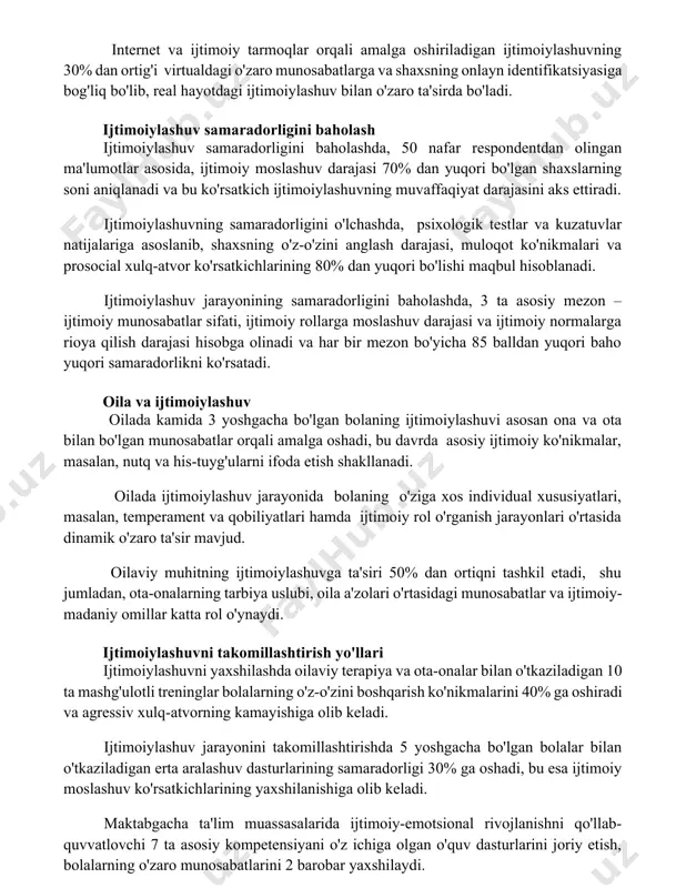 vosita ta'sir qiladi. internet va ijtimoiy tarmoqlar orqali amalga oshiriladigan ijtimoiylashuvning 30% dan ortig'i virtualdagi o'zaro munosabatlarga va shaxsning onlayn identifikatsiyasiga bog'liq bo'lib, real hayotdagi ijtimoiylashuv bilan o'zaro ta'sirda bo'ladi. ijtimoiylashuv samaradorligini baholash ijtimoiylashuv samaradorligini baholashda, 50 nafar respondentdan olingan ma'lumotlar asosida, ijtimoiy moslashuv darajasi 70% dan yuqori bo'lgan shaxslarning soni aniqlanadi va bu ko'rsatkich ijtimoiylashuvning muvaffaqiyat darajasini aks ettiradi. ijtimoiylashuvning samaradorligini o'lchashda, psixologik testlar va kuzatuvlar natijalariga asoslanib, shaxsning o'z-o'zini anglash darajasi, muloqot ko'nikmalari va prosocial xulq-atvor ko'rsatkichlarining 80% dan yuqori bo'lishi maqbul hisoblanadi. ijtimoiylashuv jarayonining samaradorligini baholashda, 3 ta asosiy mezon – ijtimoiy munosabatlar sifati, ijtimoiy rollarga moslashuv darajasi va ijtimoiy normalarga rioya qilish darajasi hisobga olinadi va har bir mezon bo'yicha 85 balldan yuqori baho yuqori samaradorlikni ko'rsatadi. oila va ijtimoiylashuv oilada kamida 3 yoshgacha bo'lgan bolaning ijtimoiylashuvi asosan ona va ota bilan bo'lgan munosabatlar orqali amalga oshadi, bu davrda asosiy ijtimoiy ko'nikmalar, masalan, nutq va his-tuyg'ularni …