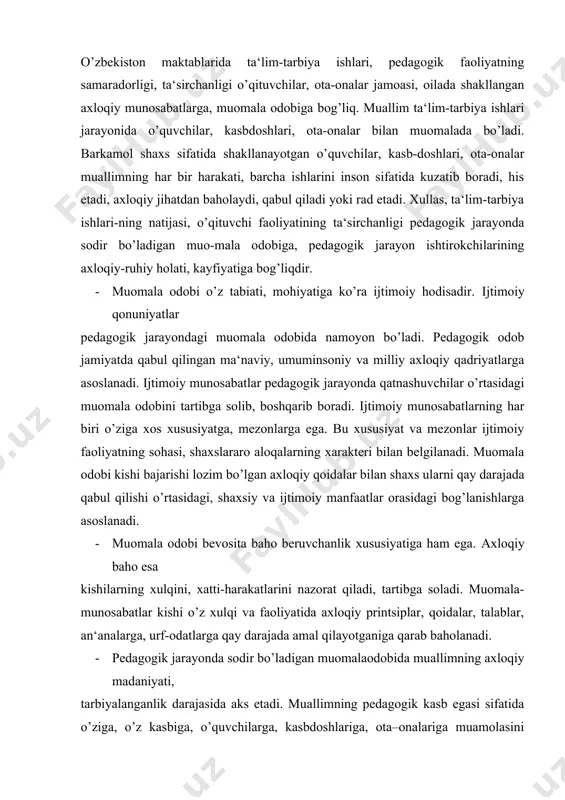 alarga, urf-odatlarga qay darajada amal qilayotganiga qarab baholanadi. · pedagogik jarayonda sodir bo’ladigan muomalaodobida muallimning axloqiy madaniyati, tarbiyalanganlik darajasida aks etadi. muallimning pedagogik kasb egasi sifatida o’ziga, o’z kasbiga, o’quvchilarga, kasbdoshlariga, ota–onalariga muamolasini belgilovchi asosiy qoidalar, talablar mavjud. bu mezonlar jamiyat, davlat o’qituvchiga, ta‘lim–tarbiya ishlariga nisbatan qo’yayotgan axloqiy talablariga, pedagogik faoliyatning axloqiy xarakteri va xususiyatlariga asoslanadi. pedagogik jarayonda muomila odobi o’qituvchining faoliyatida namoyon bo’ladi. o’qituvchilik faoliyatida qo’yiladigan axloqiy talablar, o’z navbatida, o’zbekiston respublikasi rahbariyati yosh avlodni umuminsoniy va milliy–an‘anaviy, madaniy qadriyatlar ruhida tarbiyalash sohasida kun tartibiga qo’yayotgan vazifalariga bog’liq. ular pedagogik jarayondagi muomala odobida, unda qatnashayotgan kishilaning xulqi, xatti-harakatlarida ifodalanadi. bu xatti- harakatlar pedagogik jarayon qatnashchilarining ta‘lim-tarbiya maqsadi, vazifalari, usul va vositalarini, axloqiy qadriyatlarni qay darajada qabul qilishlari shaklida namoyon bo’ladi. · muomala odobining tuzilishi juda murakkabdir. u pedagogik faoliyatda sub‘ekt-obe‘kt munosabatlari shaklida ifaodalanadi. sub‘ekt-obe‘kt munosabatlari muallim o’zining professional burchini bajarayotganida o’quvchilar, kasbdoshlari, ota- onalar, jamoat tashkilotlarining vakillari bilan o’qituvchi …
