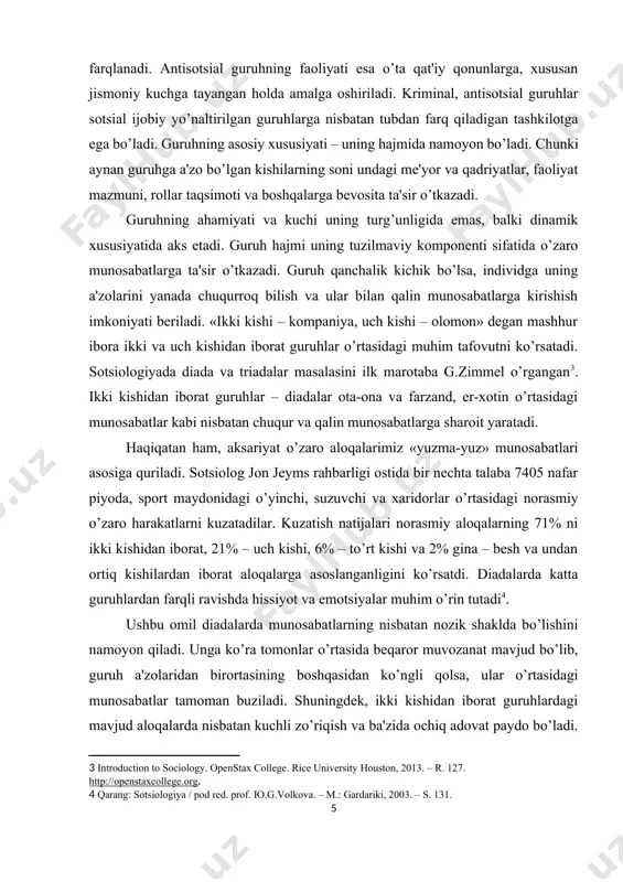 hi uning turg’unligida emas, balki dinamik xususiyatida aks etadi. guruh hajmi uning tuzilmaviy komponenti sifatida o’zaro munosabatlarga ta'sir o’tkazadi. guruh qanchalik kichik bo’lsa, individga uning a'zolarini yanada chuqurroq bilish va ular bilan qalin munosabatlarga kirishish imkoniyati beriladi. «ikki kishi – kompaniya, uch kishi – olomon» degan mashhur ibora ikki va uch kishidan iborat guruhlar o’rtasidagi muhim tafovutni ko’rsatadi. sotsiologiyada diada va triadalar masalasini ilk marotaba g.zimmel o’rgangan[footnoteref:3]. ikki kishidan iborat guruhlar – diadalar ota-ona va farzand, er-xotin o’rtasidagi munosabatlar kabi nisbatan chuqur va qalin munosabatlarga sharoit yaratadi. [3: introduction to sociology. openstax college. rice university houston, 2013. – r. 127. http://openstaxcollege.org. ] haqiqatan ham, aksariyat o’zaro aloqalarimiz «yuzma-yuz» munosabatlari asosiga quriladi. sotsiolog jon jeyms rahbarligi ostida bir nechta talaba 7405 nafar piyoda, sport maydonidagi o’yinchi, suzuvchi va xaridorlar o’rtasidagi norasmiy o’zaro harakatlarni kuzatadilar. kuzatish natijalari norasmiy aloqalarning 71% ni ikki kishidan iborat, 21% – uch kishi, 6% – to’rt kishi …