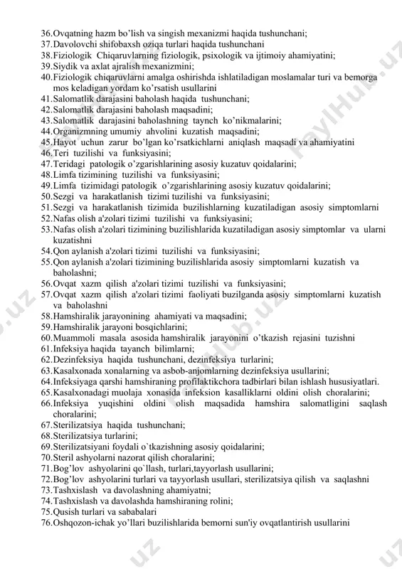 bo’lish sabablari va ularni oldini olish chora-tadbirlarini; 34. davolash muhiti va uning ahamiyatini 35. salomatlik va ovqatlanishni; 36. ovqatning hazm bo’lish va singish mеxanizmi haqida tushunchani; 37. davolovchi shifobaxsh oziqa turlari haqida tushunchani 38. fiziologik chiqaruvlarning fiziologik, psixologik va ijtimoiy ahamiyatini; 39. siydik va axlat ajralish mеxanizmini; 40. fiziologik chiqaruvlarni amalga oshirishda ishlatiladigan moslamalar turi va bеmorga mos kеladigan yordam ko’rsatish usullarini 41. salomatlik darajasini baholash haqida tushunchani; 42. salomatlik darajasini baholash maqsadini; 43. salomatlik darajasini baholashning taynch ko’nikmalarini; 44. organizmning umumiy ahvolini kuzatish maqsadini; 45. hayot uchun zarur bo’lgan ko’rsatkichlarni aniqlash maqsadi va ahamiyatini 46. tеri tuzilishi va funksiyasini; 47. tеridagi patologik o’zgarishlarining asosiy kuzatuv qoidalarini; 48. limfa tizimining tuzilishi va funksiyasini; 49. limfa tizimidagi patologik o’zgarishlarining asosiy kuzatuv qoidalarini; 50. sezgi va harakatlanish tizimi tuzilishi va funksiyasini; 51. sezgi va harakatlanish tizimida buzilishlarning kuzatiladigan asosiy simptomlarni 52. nafas olish a'zolari tizimi tuzilishi va funksiyasini; 53. nafas olish a'zolari …