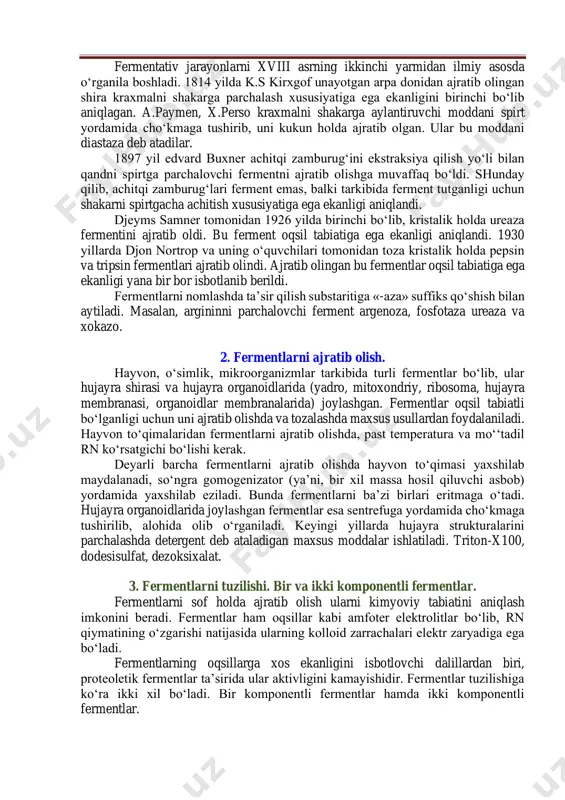 dan ilmiy asosda o‘rganila boshladi. 1814 yilda k.s kirxgof unayotgan arpa donidan ajratib olingan shira kraxmalni shakarga parchalash xususiyatiga ega ekanligini birinchi bo‘lib aniqlagan. a.paymen, x.perso kraxmalni shakarga aylantiruvchi moddani spirt yordamida cho‘kmaga tushirib, uni kukun holda ajratib olgan. ular bu moddani diastaza deb atadilar. 1897 yil edvard buxner achitqi zamburug‘ini ekstraksiya qilish yo‘li bilan qandni spirtga parchalovchi fermentni ajratib olishga muvaffaq bo‘ldi. shunday qilib, achitqi zamburug‘lari ferment emas, balki tarkibida ferment tutganligi uchun shakarni spirtgacha achitish xususiyatiga ega ekanligi aniqlandi. djeyms samner tomonidan 1926 yilda birinchi bo‘lib, kristalik holda ureaza fermentini ajratib oldi. bu ferment oqsil tabiatiga ega ekanligi aniqlandi. 1930 yillarda djon nortrop va uning o‘quvchilari tomonidan toza kristalik holda pepsin va tripsin fermentlari ajratib olindi. ajratib olingan bu fermentlar oqsil tabiatiga ega ekanligi yana bir bor isbotlanib berildi. fermentlarni nomlashda ta’sir qilish substaritiga «-aza» suffiks qo‘shish bilan aytiladi. masalan, argininni parchalovchi ferment argenoza, fosfotaza ureaza va xokazo. …