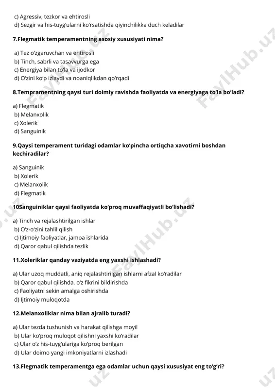 ‘radilar b) qaror qabul qilishda, o‘z fikrini bildirishda c) faoliyatni sekin amalga oshirishda d) ijtimoiy muloqotda 12.melanxoliklar nima bilan ajralib turadi? a) ular tezda tushunish va harakat qilishga moyil b) ular ko‘proq muloqot qilishni yaxshi ko‘radilar c) ular o‘z his-tuyg‘ulariga ko‘proq berilgan d) ular doimo yangi imkoniyatlarni izlashadi 13.flegmatik temperamentga ega odamlar uchun qaysi xususiyat eng to‘g‘ri? a) ular juda isyonkor va ehtirosli b) ular ko‘proq ijtimoiy va do‘stona c) ular sabrli, tinch va samarali d) ular tez-tez fikrlarida o‘zgarishlar qiladilar 14.tempramentning shakllanishi qaysi omillarga bog‘liq? a) faqatgina genetik meros b) atrof-muhit va tarbiya c) faqat ta'lim olish jarayoni d) yagona omil mavjud emas 15.tempramentning ijtimoiy va psixologik jihatlariga qaysi faktorlar ta'sir qiladi? a) yalpi iqtisodiy rivojlanish b) aqliy qobiliyat c) atrof-muhit va ijtimoiy aloqalar d) faqat biologik omillar