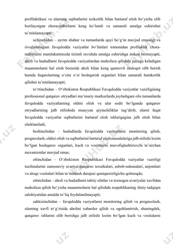 lmoqda; ettinchidan – aholi va hududlarni tabiiy ofatlar va texnogen avariyalar xavfidan muhofaza qilish bo‘yicha muammolarni hal qilishda respublikaning ilmiy-tadqiqot salohiyatidan amalda to‘liq foydalanilmayapti; sakkizinchidan – favqulodda vaziyatlarni monitoring qilish va prognozlash, ularning xavfi to‘g‘risida aholini xabardor qilish va ogohlantirish, shuningdek, qutqaruv ishlarini olib borishga jalb etilishi lozim bo‘lgan kuch va vositalarni muvofiqlashtirish va boshqarish ishlariga zamonaviy axborot-kommunikatsion texnologiyalarini joriy etish ishlari sust olib borilmoqda; to‘qqizinchidan – aholi va hududlarni favqulodda vaziyatlardan muhofaza qilish sohasida mutaxassislar tayyorlash, qayta tayyorlash va ularning malakasini oshirish tizimi zamonaviy talablarga javob bermaydi, kelgusida ushbu sohada ishlovchi professional kadrlar tayyorlashning uzluksiz tizimi mavjud emas. 2017-2021-yillarda o‘zbekiston respublikasini rivojlantirishning beshta ustuvor yo‘nalishi bo‘yicha harakatlar strategiyasi vazifalariga muvofiq, favqulodda vaziyatlarning oldini olish va ularni bartaraf etish chora-tadbirlari samaradorligini yanada oshirish maqsadida: quyidagilar favqulodda vaziyatlarning oldini olish va ularni bartaraf etish tizimini takomillashtirishning eng muhim yo‘nalishlari hisoblansin: o‘zbekiston respublikasi favqulodda vaziyatlar vazirligini favqulodda vaziyatlar tahdidi va xavfini oldindan …
