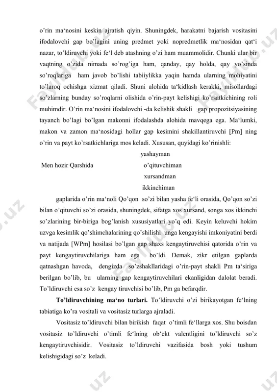 etilgan gaplarda qatnashgan havoda, dengizda so’zshakllaridagi o’rin-payt shakli pm ta‘siriga berilgan bo’lib, bu ularning gap kengaytiruvchilari ekanligidan dalolat beradi. to’ldiruvchi esa so’z kengay tiruvchisi bo’lib, pm ga befarqdir. to’ldiruvchining ma‘no turlari. to’ldiruvchi o’zi birikayotgan fe‘lning tabiatiga ko’ra vositali va vositasiz turlarga ajraladi. vositasiz to’ldiruvchi bilan birikish faqat o’timli fe‘llarga xos. shu boisdan vositasiz to’ldiruvchi o’timli fe‘lning ob‘ekt valentligini to’ldiruvchi so’z kengaytiruvchisidir. vositasiz to’ldiruvchi vazifasida bosh yoki tushum kelishigidagi so’z keladi. 1.bosh kelishikdagi vositasiz to’ldiruvchi: bunda bulbul kitob o’qiydi. bunda qurtlar ipak to’qiydi. bunda ari keltiradi bol, bunda qushlar topadi iqbol. 2.tushum kelishigidagi vositasiz to’ldiruvchi: 1.sen bahorni sog’inmadingmi?. 2. har bir tuki kiyimlarini teshib chiqib ketgan edi. vositasiz to’ldiruvchi vazifasidagi so’z turli-tuman ma‘nolarni ifodalaydi. vositasiz to’ldiruvchi o’timli fe‘lga bog’lanadi deyish o’timli fe‘l vositasiz to’ldiruvchini qabul qila olmaydi degani emas. o’timli fe‘llar ham vositali, ham vositasiz to’ldiruvchini o’ziga biriktiradi. o’timsiz fe‘llar esa faqat vositali to’ldiruvchilarnigina o’ziga biriktiradi. vositasiz to’ldiruvchi bevosita harakatni o’z …