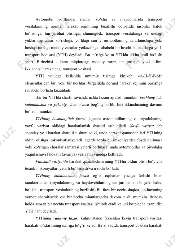 umkin: boshlang‘ich, kulminatsion va yakuniy. ular o‘zaro bog‘liq bo‘lib, biri ikkinchisining davomi bo‘lishi mumkin. ythning boshlang‘ich fazasi deganda avtomobillarning va piyodalarning xavfli vaziyat oldidagi harakatlanish sharoiti tushuniladi. xavfli vaziyat deb shunday yo‘l harakat sharoiti tushuniladiki, unda harakat qatnashchilari ythning oldini olishga imkoniyatlariyetarli, agarda tezda bu imkoniyatdan foydalanilmasa yoki ko‘rilgan choralar samarasi yetarli bo‘lmasa, unda avtomobillar va piyodalar yaqinlashuvi falokatli (avariya) vaziyatni vujudga keltiradi. falokatli vaziyatda harakat qatnashchilarining ythni oldini olish bo‘yicha texnik imkoniyatlari yetarli bo‘lmaydi va u sodir bo‘ladi. ythning kulminatsion fazasi og‘ir oqibatlar yuzaga kelishi bilan xarakterlanadi (piyodalarning va haydovchilarning tan jarohati olishi yoki haloq bo‘lishi, transport vositalarining buzilishi).bu faza bir necha daqiqa, ob-havoning yomon sharoitlarida esa bir necha minutlargacha davom etishi mumkin. bunday holda asosan bir nechta transport vositasi ishtirok etadi va uni ko‘pincha «zanjirli» yth ham deyiladi. ythning yakuniy fazasi kulminatsion fazasidan keyin transport vositasi harakati to‘xtashining oxiriga to‘g‘ri keladi.ba’zi vaqtda transport vositasi harakati to‘xtasa ham yakuniy …