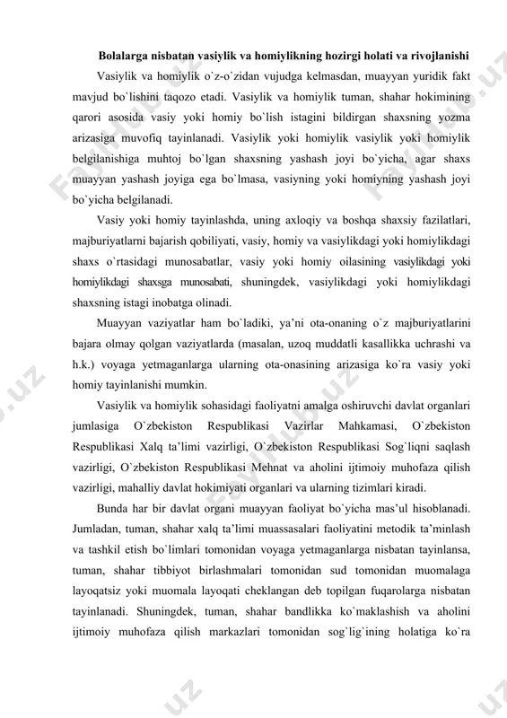 i xalq ta’limi vazirligi, o`zbekiston respublikasi sog`liqni saqlash vazirligi, o`zbekiston respublikasi mehnat va aholini ijtimoiy muhofaza qilish vazirligi, mahalliy davlat hokimiyati organlari va ularning tizimlari kiradi. bunda har bir davlat organi muayyan faoliyat bo`yicha mas’ul hisoblanadi. jumladan, tuman, shahar xalq ta’limi muassasalari faoliyatini metodik ta’minlash va tashkil etish bo`limlari tomonidan voyaga yetmaganlarga nisbatan tayinlansa, tuman, shahar tibbiyot birlashmalari tomonidan sud tomonidan muomalaga layoqatsiz yoki muomala layoqati cheklangan deb topilgan fuqarolarga nisbatan tayinlanadi. shuningdek, tuman, shahar bandlikka ko`maklashish va aholini ijtimoiy muhofaza qilish markazlari tomonidan sog`lig`ining holatiga ko`ra homiylikka muhtoj bo`lgan voyaga yetgan muomalaga layoqatli fuqarolarga nisbatan amalga oshiriladi1. vasiylik va homiylikni rasmiylashtirish uchun hujjatlar tegishli tarzda rasmiylashtirilib, taqdim qilinishi talab qilinadi. mazkur hujjatlar jumlasiga bolalarning ota-ona qarovisiz qolganlik holatini tasdiqlovchi hujjatlar kiradi. masalan, sog`lig`i to`g`risida tibbiy muassasa (tibbiy-maslahat komissiyasi) ning xulosasi va qonunda belgilangan boshqa hujjatlar. ayrim holatlarda shaxsning manfaatini ko`zlab, dastlabki tarzda vasiy va homiy tayinlanishi mumkin. jumladan, agar …