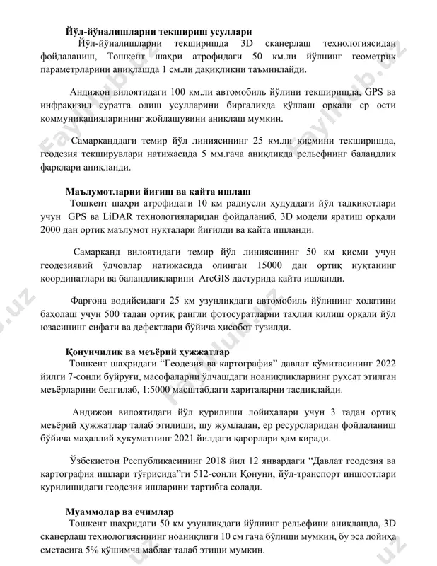 и ер ости коммуникацияларининг жойлашувини аниқлаш мумкин. самарқанддаги темир йўл линиясининг 25 км.ли қисмини текширишда, геодезия текширувлари натижасида 5 мм.гача аниқликда рельефнинг баландлик фарқлари аниқланди. маълумотларни йиғиш ва қайта ишлаш тошкент шаҳри атрофидаги 10 км радиусли ҳудуддаги йўл тадқиқотлари учун gps ва lidar технологияларидан фойдаланиб, 3d модели яратиш орқали 2000 дан ортиқ маълумот нуқталари йиғилди ва қайта ишланди. самарқанд вилоятидаги темир йўл линиясининг 50 км қисми учун геодезиявий ўлчовлар натижасида олинган 15000 дан ортиқ нуқтанинг координатлари ва баландликларини arcgis дастурида қайта ишланди. фарғона водийсидаги 25 км узунликдаги автомобиль йўлининг ҳолатини баҳолаш учун 500 тадан ортиқ рангли фотосуратларни таҳлил қилиш орқали йўл юзасининг сифати ва дефектлари бўйича ҳисобот тузилди. қонунчилик ва меъёрий ҳужжатлар тошкент шаҳридаги “геодезия ва картография” давлат қўмитасининг 2022 йилги 7-сонли буйруғи, масофаларни ўлчашдаги ноаниқликларнинг рухсат этилган меъёрларини белгилаб, 1:5000 масштабдаги хариталарни тасдиқлайди. андижон вилоятидаги йўл қурилиши лойиҳалари учун 3 тадан ортиқ меъёрий ҳужжатлар талаб этилиши, шу жумладан, ер …