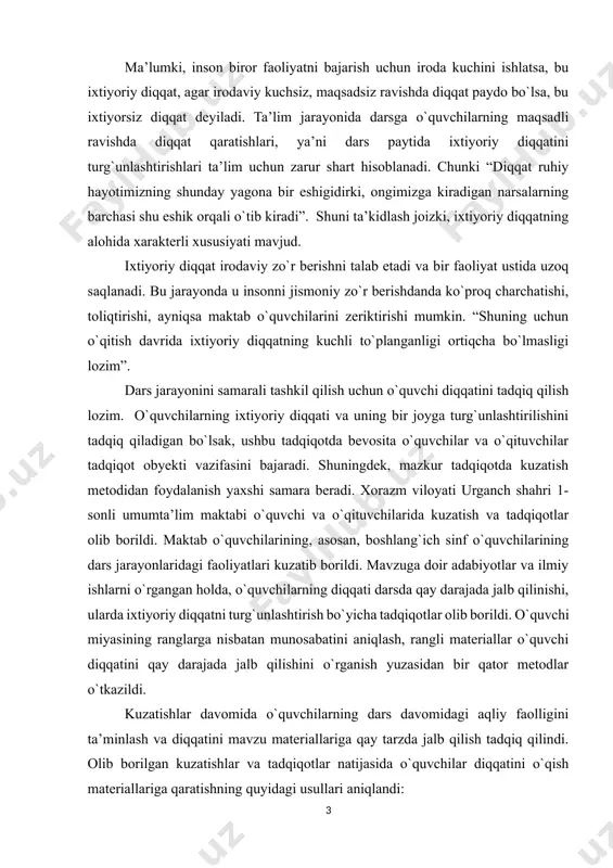 hisoblanadi. ma’lumki, inson biror faoliyatni bajarish uchun iroda kuchini ishlatsa, bu ixtiyoriy diqqat, agar irodaviy kuchsiz, maqsadsiz ravishda diqqat paydo bo`lsa, bu ixtiyorsiz diqqat deyiladi. ta’lim jarayonida darsga o`quvchilarning maqsadli ravishda diqqat qaratishlari, ya’ni dars paytida ixtiyoriy diqqatini turg`unlashtirishlari ta’lim uchun zarur shart hisoblanadi. chunki “diqqat ruhiy hayotimizning shunday yagona bir eshigidirki, ongimizga kiradigan narsalarning barchasi shu eshik orqali o`tib kiradi”. shuni ta’kidlash joizki, ixtiyoriy diqqatning alohida xarakterli xususiyati mavjud. ixtiyoriy diqqat irodaviy zo`r berishni talab etadi va bir faoliyat ustida uzoq saqlanadi. bu jarayonda u insonni jismoniy zo`r berishdanda ko`proq charchatishi, toliqtirishi, ayniqsa maktab o`quvchilarini zeriktirishi mumkin. “shuning uchun o`qitish davrida ixtiyoriy diqqatning kuchli to`planganligi ortiqcha bo`lmasligi lozim”. dars jarayonini samarali tashkil qilish uchun o`quvchi diqqatini tadqiq qilish lozim. o`quvchilarning ixtiyoriy diqqati va uning bir joyga turg`unlashtirilishini tadqiq qiladigan bo`lsak, ushbu tadqiqotda bevosita o`quvchilar va o`qituvchilar tadqiqot obyekti vazifasini bajaradi. shuningdek, mazkur tadqiqotda kuzatish metodidan foydalanish yaxshi samara beradi. …