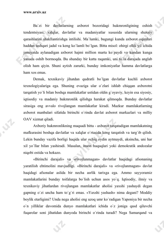 uncha ham to`g`ri emas. «yaxshi yashash» nima degani? moddiy boylik etarligimi? unda nega aholisi eng uzoq umr ko`radigan yaponiya bir necha o`n yilliklar davomida dunyo mamlakatlari ichida o`z joniga qasd qiluvchi fuqarolar soni jihatidan dunyoda birinchi o`rinda turadi? nega samarqand va buxoro to`ylarini ko`rgan frantsuz va nemislar bizning urf-odatlarimizga havas bilan qaraydilar va «sizlarga evropa madaniyati kerak emas ekan» degan fikrlarni bildiradilar? bu aqsh professori samyuel’ xantington aytgan madaniyatlar (tsivilizatsiyalar) to`qnashuvi emas, aksincha, ular turfa xilligi, kolaversa, sirtqi dialogidir. oav axborot-psixologik urushni olib borish vositasi sifatida. afsuski, ayrim oav bugungi kunda shunday vositaga aylanganlar. ushbu urushda oavning o`rni va rolini aniqlash uchun eng avvalo axboriy-psixologik urushni ma`nosini anglab olishimiz zarur. «axborot urushi» so`zlarining asoschisi fizik-olim tomas ron hisoblanadi, 1976 yilda u axborotni xarbiy kuchlarning eng zaif bo`g`ini deb ta`riflab, ushbu masalaga barcha davlat miqyosidagi mas`ul kishilarni e`tiborini qaratdi. shundan beri mazkur so`zlarning ahamiyati kundan kunga kuchayib kelmoqda. bevosita axborot urushi …