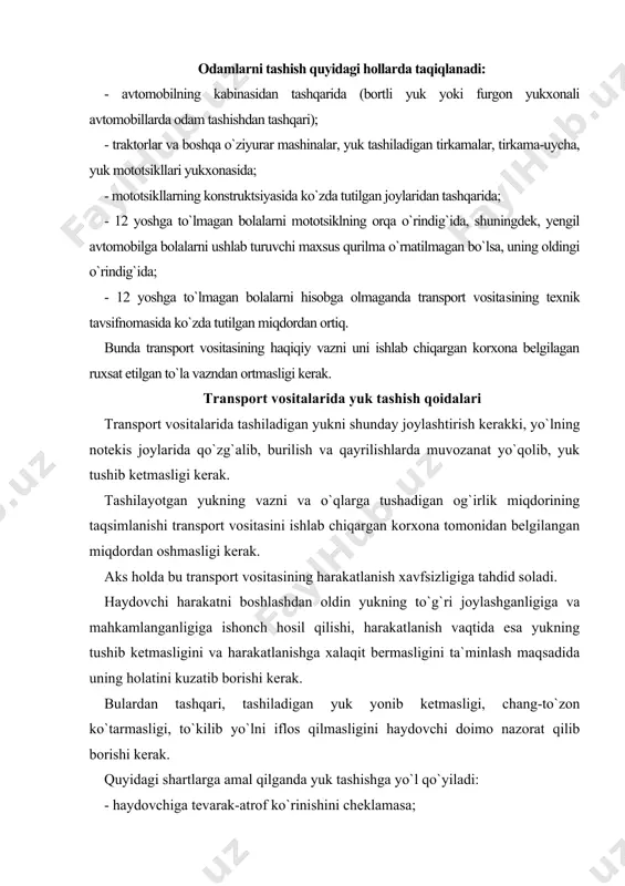 ishi, harakatlanish vaqtida esa yukning tushib ketmasligini va harakatlanishga xalaqit bermasligini ta`minlash maqsadida uning holatini kuzatib borishi kerak. bulardan tashqari, tashiladigan yuk yonib ketmasligi, chang-to`zon ko`tarmasligi, to`kilib yo`lni iflos qilmasligini haydovchi doimo nazorat qilib borishi kerak. quyidagi shartlarga amal qilganda yuk tashishga yo`l qo`yiladi: - haydovchiga tevarak-atrof ko`rinishini cheklamasa; - transport vositasini boshqarishni qiyinlashtirmasa va muvozanatni buzmasa; - tashqi yoritish asboblari va yorug`lik qaytargichlarni, davlat raqami va taniqlik belgilarini, shuningdek, ishoralarni va qo`l bilan beriladigan ishoralarning ko`rinishini to`smasa; - shovqin solmasa, chang ko`tarmasa, yo`lni va atrof-muhitni iflos qilmasa. agar yukning joylashuvi va holati qayd etilgan talablarga javob bermasa, haydovchi yuqorida sanab o`tilgan qoidalar buzilishini bartaraf etish choralarini ko`rishi, uning iloji bo`lmasa, bundan keyingi harakatlanishni to`xtatishi shart. transport vositasining gabaritlaridan old yoki orqa tomonga bir metrdan, gabarit chiroqlarining chetki qismidan 0,4 metrdan ortiq, chiqib turgan yuk ushbu qoidalarning 28.3 bandiga muvofiq, «katta o`lchamli yuk» belgisi bilan belgilanishi, qorong`i vaqtda va yetarlicha …
