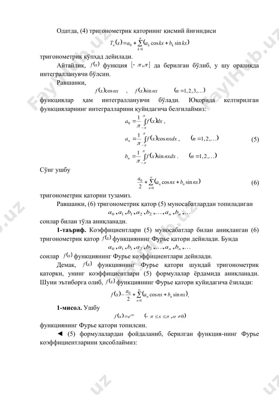 я гармоника дейилади. гармоника-нинг графиги функция графигини ва ўқлар бўйича сиқиш (чўзиш) ҳамда ўқи бўйича суриш натижа-сида ҳосил бўлади. гармоникани қуйидагича ҳам ёзиш мумкин: бунда . аксинча, функция гармоникани ифодалайди: бунда, 30. фурье қаторининг таърифи. ҳар бир ҳади гармоникадан иборат ушбу (4) функционал қатор тригонометрик қатор дейилади. бунда сонлар тригонометрик қаторнинг коэффициентлари дейилади. одатда, (4) тригонометрик қаторнинг қисмий йиғиндиси тригонометрик кўпҳад дейилади. айтайлик, функция да берилган бўлиб, у шу оралиқда интегралланувчи бўлсин. равшанки, функциялар ҳам интегралланувчи бўлади. юқорида келтирилган функцияларнинг интегралларини қуйидагича белгилаймиз: (5) сўнг ушбу (6) тригонометрик қаторни тузамиз. равшанки, (6) тригонометрик қатор (5) муносабатлардан топиладиган сонлар билан тўла аниқланади. 1-таъриф. коэффициентлари (5) муносабатлар билан аниқланган (6) тригонометрик қатор функциянинг фурье қатори дейилади. бунда сонлар функциянинг фурье коэффициентлари дейилади. демак, функциянинг фурье қатори шундай тригонометрик қаторки, унинг коэффициентлари (5) формулалар ёрдамида аниқланади. шуни эътиборга олиб, функциянинг фурье қатори қуйидагича ёзилади: . 1-мисол. ушбу функциянинг фурье қатори топилсин. ◄ (5) …