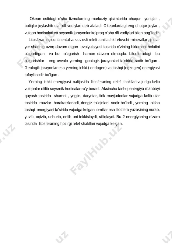 an ostidagi o‘sha tizmalarning markaziy qisimlarida chuqur yoriqlar , botiqlar joylashib ular rift vodiylari deb ataladi. okeanlardagi eng chuqur joylar , vulqon hodisalari va seysmik jarayonlar ko‘proq o‘sha rift vodiylari bilan bog‘liqdir. litosferaning continental va suv osti relefi , uni tashkil etuvchi minerallar , jinslar yer sharinig uzoq davom etgan evolyutsiyasi tasirida o‘zining birlamchi holatini o‘zgartirgan va bu o‘zgarish hamon davom etmoqda. litosferadagi bu o‘zgarishlar eng avvalo yerning geologik jarayonlari ta’sirida sodir bo‘lgan . geologik jarayonlar esa yerning ichki ( endogen) va tashqi (egzogen) energiyasi tufayli sodir bo‘lgan . yerning ichki energiyasi natijasida litosferaning relef shakllari vujudga kelib vulqonlar otilib seysmik hodisalar ro‘y beradi. aksincha tashqi energiya manbayi quyosh tasirida shamol , yog‘in, daryolar, tirik mavjudodlar vujudga kelib ular tasirida muzlar harakatklanadi, dengiz to‘lqinlari sodir bo‘ladi , yerning o‘sha tashqi energiyasi ta’sirida vujudga kelgan omillar esa litosfera yuzasining nurab, yuvib, oqizib, uchurib, eritib uni tekkislaydi, silliqlaydi. bu 2 energiyaning o‘zaro …