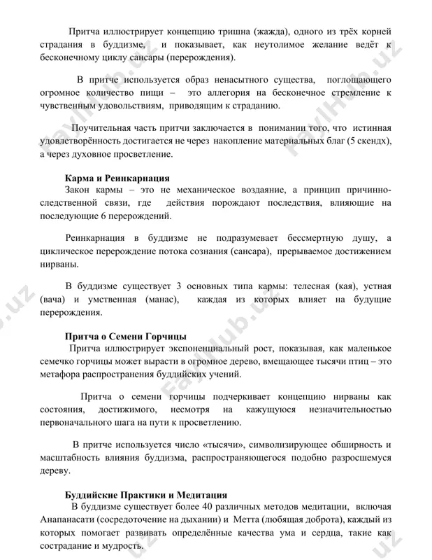 атериальных благ (5 скендх), а через духовное просветление. карма и реинкарнация закон кармы – это не механическое воздаяние, а принцип причинно-следственной связи, где действия порождают последствия, влияющие на последующие 6 перерождений. реинкарнация в буддизме не подразумевает бессмертную душу, а циклическое перерождение потока сознания (сансара), прерываемое достижением нирваны. в буддизме существует 3 основных типа кармы: телесная (кая), устная (вача) и умственная (манас), каждая из которых влияет на будущие перерождения. притча о семени горчицы притча иллюстрирует экспоненциальный рост, показывая, как маленькое семечко горчицы может вырасти в огромное дерево, вмещающее тысячи птиц – это метафора распространения буддийских учений. притча о семени горчицы подчеркивает концепцию нирваны как состояния, достижимого, несмотря на кажущуюся незначительностью первоначального шага на пути к просветлению. в притче используется число «тысячи», символизирующее обширность и масштабность влияния буддизма, распространяющегося подобно разросшемуся дереву. буддийские практики и медитация в буддизме существует более 40 различных методов медитации, включая анапанасати (сосредоточение на дыхании) и метта (любящая …
