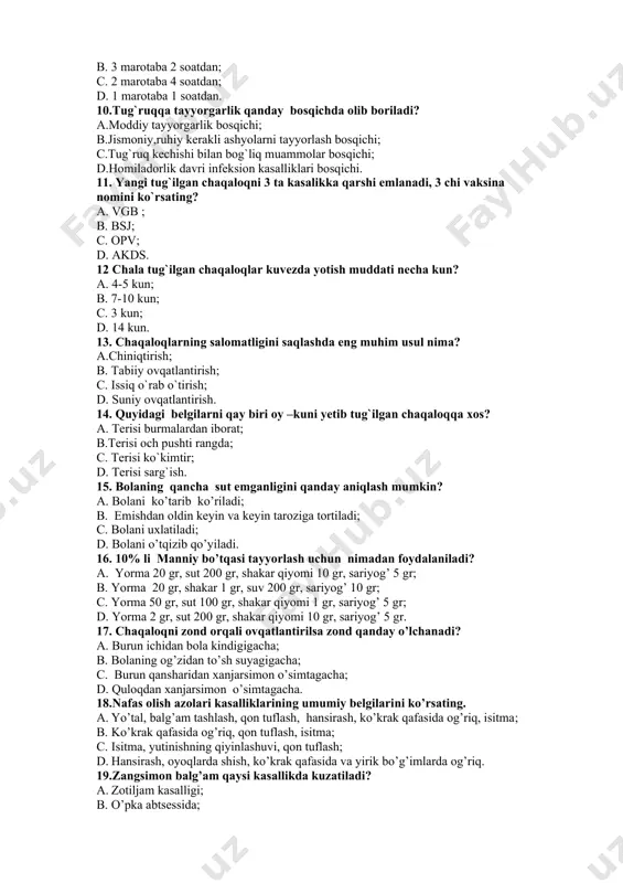 rish , jismonan baquvvat va ma’nan barkamol yosh avlodni shakllantirish uchun zarur shart sharoitlarni yaratish. 8. muhim diagnostik ahamiyatga ega bo’lmagan ginekologik tekshirish usulini toping. a. to’g’ri ichak orqali tekshirish; b. ko’zgular yordamida tekshirish; c. qin orqali tekshirish; d. tashqi jinsiy a’zolarni ko’zdan kechirish. 9.onalar maktabi mashg`ulotlari 1 oyda necha marta va necha soat o`tkaziladi. a.4 marotaba 1 soatdan; b. 3 marotaba 2 soatdan; c. 2 marotaba 4 soatdan; d. 1 marotaba 1 soatdan. 10.tug`ruqqa tayyorgarlik qanday bosqichda olib boriladi? a.moddiy tayyorgarlik bosqichi; b.jismoniy,ruhiy kerakli ashyolarni tayyorlash bosqichi; c.tug`ruq kechishi bilan bog`liq muammolar bosqichi; d.homiladorlik davri infeksion kasalliklari bosqichi. 11. yangi tug`ilgan chaqaloqni 3 ta kasalikka qarshi emlanadi, 3 chi vaksina nomini ko`rsating? a. vgb ; b. bsj; c. opv; d. akds. 12 chala tug`ilgan chaqaloqlar kuvezda yotish muddati necha kun? a. 4-5 kun; b. 7-10 kun; c. 3 kun; d. 14 kun. 13. chaqaloqlarning salomatligini saqlashda eng muhim usul …