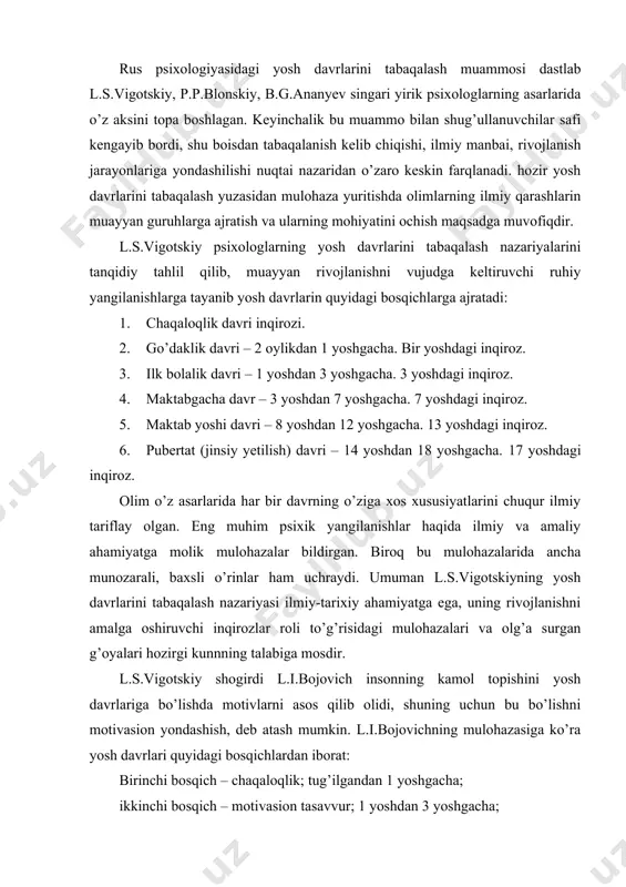 shuning uchun bu bo’lishni motivasion yondashish, deb atash mumkin. l.i.bojovichning mulohazasiga ko’ra yosh davrlari quyidagi bosqichlardan iborat: birinchi bosqich – chaqaloqlik; tug’ilgandan 1 yoshgacha; ikkinchi bosqich – motivasion tasavvur; 1 yoshdan 3 yoshgacha; uchinchi bosqich – “men” ni anglash davri; 3 yoshdan 7 yoshgacha; to’rtinchi bosqich – ijtimoiy jonzotlikni anglash davri; 7 yoshdan 13 yoshgacha; beshinchi bosqich – a) o’z-o’zini anglash davri; 12 yoshdan 14 yoshgacha; b) o’z o’rnini belgilash (topish) davri; 15 yoshdan 17 yoshgacha. l.i.bojovich har bir bosqichni psixologik tavsiyalashda unda namoyon bo’ladigan o’zgarishlarni, bu o’zgarishlarning sabablari, omillari, manbalari, turtkilari, mexanizmlarini ham bayon qiladi. d.b.elkoninning tasnifi yetakchi faoliyat (a.n.leontyev) nazariyasiga, har qaysi rivojlanish pallasida faoliyatning biror ustunlik qilishi mumkinligiga asoslanadi. yetakchi faoliyatning inson shaxs sifatida kamol topishidagi roli nazariyaning negizini tashkil qiladi. d.b.elkonin yosh davrlarini quyidagi bosqichlarga ajratishni lozim topadi: 1) go’daklik davri – tug’ilgandan 1 yoshgacha; asosiy faoliyat – bevosita emosional muloqat; 2) ilk bolalik davri – …