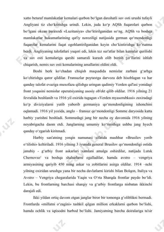 nemislar operatsiyaning asosiy ob'ekt qilib oldilar. 1916 yilning 21 fevralida boshlanib va 1916 yil oxirida tugagan «verden myasorubkasi» zaxiradagi ko‘p diviziyalarni yutib yuborib germaniya qo‘mondonligining ishonchini oqlamadi. 1916 yil yozida, anglo – fransuz qo‘mondonligi somme daryosida katta harbiy yurishni boshladi. sommedagi jang bir necha oy davomida 1916 yilning noyabrigacha daom etdi. janglarning umumiy ko‘rinishiga ushbu jang hyech qanday o‘zgarish kiritmadi. harbiy san'atning yorqin namunasi sifatida mashhur «brusilov yorib o‘tilishi» keltiriladi. 1916 yilning 3 iyunida general brusilov qo‘mondonligi ostida janubiy - g‘arbiy front askarlari xamlani amalga oshirdilar, natijada lutsk chernovso‘ va boshqa shaharlarni egalladilar, hamda avstro – vengriya armiyasining qariyib 450 ming askar va zobitlarini asirga oldilar. 1914 –nchi yilning oxiridan urushga yana bir necha davlatlarni kirishi bilan bolqon, italiya va avstro – vengriya chegaralarida yaqin va o‘rta sharqda frontlar paydo bo‘ldi. lekin, bu frontlarning barchasi sharqiy va g‘arbiy frontlarga nisbatan ikkinchi darajali edi. ikki yildan ortiq davom etgan janglar biror …