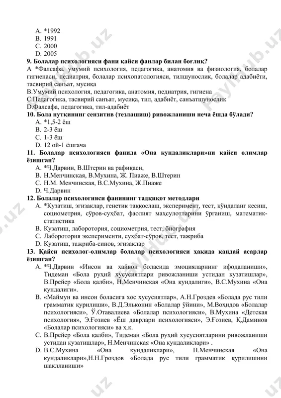 a, til, adabiyot, san'atshunoslik d.falsafa, pedagogika, til-adabiyot 10. bola nutqining senzitiv (tezlashish) rivojlanishi necha yoshda bo'ladi? a. *1,5-2 yosh b. 2-3 yosh c. 1-3 yosh d. 12 oy-1 yoshgacha 11. bolalar psixologiyasi fanida «ona kundaliklari»ni qaysi olimlar yozishgan? a. *ch.darvin, v.shterin va rafiqasi, b. n.menchinskaya, v.muxina, j. piaje, v.shterin c. n.m. menchinskaya, v.s.muxina, j.piaje d. ch.darvin 12. bolalar psixologiyasi fanining tadqiqot metodlari a. *kuzatish, egizaklar, genetik taqqoslash, eksperiment, test, ko'ndalang kesish, sotsiometriya, so'rov-suhbat, faoliyat mahsulotlarini o'rganish, matematik-statistika b. kuzatish, laborotoriya, sotsiometriya, test, biografiya c. laborotoriya eksperimenti, suhbat-so'rov, test, tajriba d. kuzatish, tajriba-sinov, egizaklar 13. qaysi psixolog-olimlar bolalar psixologiyasi haqida qanday asarlar yozishgan? a. *ch.darvin «inson va xayvon bolasida emotsiyalarning ifodalanishi», tideman «bola ruhiy xususiyatlari rivojlanishi ustidan kuzatishlar», v.preyer «bola qalbi», n.menchinskaya «ona kundaligi», v.s.muxina «ona kundaligi». b. «maymun va inson bolasiga xos xususiyatlar», a.n.grozdev «bolada rus tili grammatik qurilishi», v.d.elkonin «bolalar o'yini», m.vohidov «bolalar psixologiyasi», o'.otavalieva «bolalar psixologiyasi», v.muxina «detskaya …