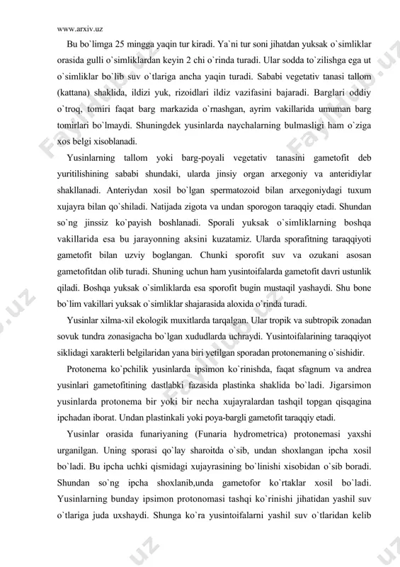 shqil topgan qisqagina ipchadan iborat. undan plastinkali yoki poya-bargli gametofit taraqqiy etadi. yusinlar orasida funariyaning (funaria hydrometrica) protonemasi yaxshi urganilgan. uning sporasi qo`lay sharoitda o`sib, undan shoxlangan ipcha xosil bo`ladi. bu ipcha uchki qismidagi xujayrasining bo`linishi xisobidan o`sib boradi. shundan so`ng ipcha shoxlanib,unda gametofor ko`rtaklar xosil bo`ladi. yusinlarning bunday ipsimon protonomasi tashqi ko`rinishi jihatidan yashil suv o`tlariga juda uxshaydi. shunga ko`ra yusintoifalarni yashil suv o`tlaridan kelib chiqkan degan taxminlar yuzaga kelgan. birok bu fikrni tasdiklovchi asosli faktlar yuk. hozirgi klassifikasiyalar bo`yicha yusushtoifa o`simliklar bo`limi 3 ta sinfga (ajdodga) bo`linadi: 1. jigarsimon yusinlar - marchantiopsida 2. antoserotasimon yusinlar - anthocerotopsida 3. poya-barg yusinsimonlar - bryopsida 1 ayrim biologlar 1 chi va 2 chi sinflarni birlashtirib 1 chi sinfni jigarsimonlarning kichchik sinfi yoki qabilasi deb qaraydi. sinfcha (ajdodcha) jigarsimon yusinlar -marchantiopsida. jigarsimon yusinlar gametofitining xilma-xil bulishi va sporafitining deyarli uxshash bulishi bilan xarakterlanadi. bu sinfga 300 ga yaqin turkum va 6000 dan …