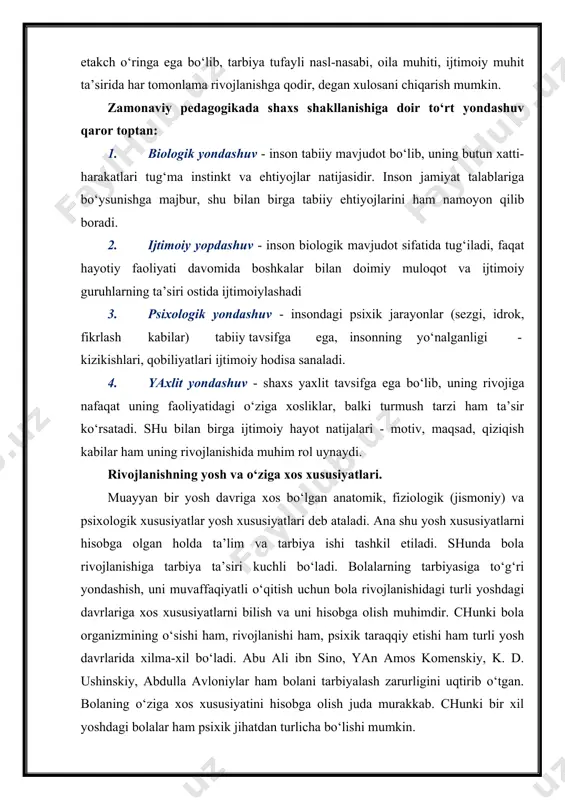 ham uning rivojlanishida muhim rol uynaydi. rivojlanishning yosh va o‘ziga xos xususiyatlari. muayyan bir yosh davriga xos bo‘lgan anatomik, fiziologik (jismoniy) va psixologik xususiyatlar yosh xususiyatlari deb ataladi. ana shu yosh xususiyatlarni hisobga olgan holda ta’lim va tarbiya ishi tashkil etiladi. shunda bola rivojlanishiga tarbiya ta’siri kuchli bo‘ladi. bolalarning tarbiyasiga to‘g‘ri yondashish, uni muvaffaqiyatli o‘qitish uchun bola rivojlanishidagi turli yoshdagi davrlariga xos xususiyatlarni bilish va uni hisobga olish muhimdir. chunki bola organizmining o‘sishi ham, rivojlanishi ham, psixik taraqqiy etishi ham turli yosh davrlarida xilma-xil bo‘ladi. abu ali ibn sino, yan amos komenskiy, k. d. ushinskiy, abdulla avloniylar ham bolani tarbiyalash zarurligini uqtirib o‘tgan. bolaning o‘ziga xos xususiyatini hisobga olish juda murakkab. chunki bir xil yoshdagi bolalar ham psixik jihatdan turlicha bo‘lishi mumkin. m: ko‘rish va eshitish qobiliyati, faolligi, tez anglash, sust fikr yuritishi, xovliqma yoki vazminligi, sergap yoki kamgapligi, serg‘ayrat yoki g‘ayratsizligi, yalqov yoki tirishqoqligi, pala-partish va chala ishlaydigan, yig‘inchoqligi …