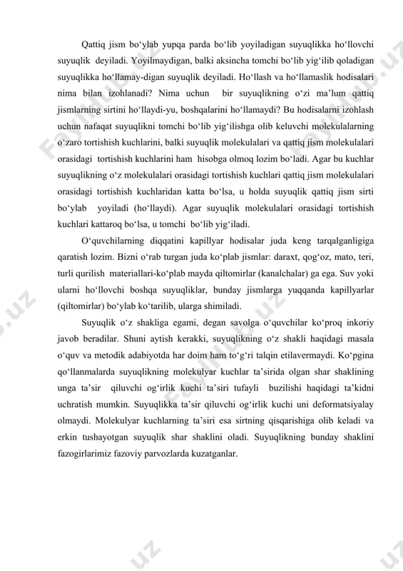 hisi ham toza shisha plastinka ustiga tushganda yoyilib, uni yupqa qatlam bilan qoplaydi. shu bilan bir vaqtda parafinlangan plastinkadagi suv tomchisi ba’zi o‘simliklar barglari yuzasidagi kabi, aksincha, oqib ketmaydi, balki deyarli shar shakliga o‘xshash shaklga ega bo‘lib, shisha yuzidagi simob tomchisi ham xuddi shunday bo‘ladi. qattiq jism bo‘ylab yupqa parda bo‘lib yoyiladigan suyuqlikka ho‘llovchi suyuqlik deyiladi. yoyilmaydigan, balki aksincha tomchi bo‘lib yig‘ilib qoladigan suyuqlikka ho‘llamay-digan suyuqlik deyiladi. ho‘llash va ho‘llamaslik hodisalari nima bilan izohlanadi? nima uchun bir suyuqlikning o‘zi ma’lum qattiq jismlarning sirtini ho‘llaydi-yu, boshqalarini ho‘llamaydi? bu hodisalarni izohlash uchun nafaqat suyuqlikni tomchi bo‘lib yig‘ilishga olib keluvchi molekulalarning o‘zaro tortishish kuchlarini, balki suyuqlik molekulalari va qattiq jism molekulalari orasidagi tortishish kuchlarini ham hisobga olmoq lozim bo‘ladi. agar bu kuchlar suyuqlikning o‘z molekulalari orasidagi tortishish kuchlari qattiq jism molekulalari orasidagi tortishish kuchlaridan katta bo‘lsa, u holda suyuqlik qattiq jism sirti bo‘ylab yoyiladi (ho‘llaydi). agar suyuqlik molekulalari orasidagi tortishish kuchlari kattaroq bo‘lsa, …