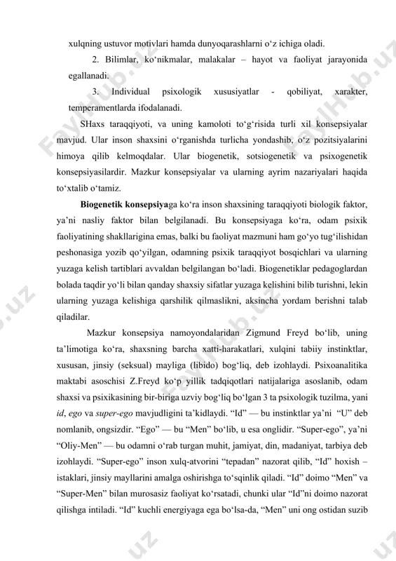 shi quyidagi ko‘rinishga ega: 1. yo‘nalganlik – ehtiyojlar, qiziqishlar, ideallar, e’tiqodlar faoliyat va xulqning ustuvor motivlari hamda dunyoqarashlarni o‘z ichiga oladi. 2. bilimlar, ko‘nikmalar, malakalar – hayot va faoliyat jarayonida egallanadi. 3. individual psixologik xususiyatlar - qobiliyat, xarakter, temperamentlarda ifodalanadi. shaxs taraqqiyoti, va uning kamoloti to‘g‘risida turli xil konsepsiyalar mavjud. ular inson shaxsini o‘rganishda turlicha yondashib, o‘z pozitsiyalarini himoya qilib kelmoqdalar. ular biogenetik, sotsiogenetik va psixogenetik konsepsiyasilardir. mazkur konsepsiyalar va ularning ayrim nazariyalari haqida to‘xtalib o‘tamiz. biogenetik konsepsiyaga ko‘ra inson shaxsining taraqqiyoti biologik faktor, ya’ni nasliy faktor bilan belgilanadi. bu konsepsiyaga ko‘ra, odam psixik faoliyatining shakllarigina emas, balki bu faoliyat mazmuni ham go‘yo tug‘ilishidan peshonasiga yozib qo‘yilgan, odamning psixik taraqqiyot bosqichlari va ularning yuzaga kelish tartiblari avvaldan belgilangan bo‘ladi. biogenetiklar pedagoglardan bolada taqdir yo‘li bilan qanday shaxsiy sifatlar yuzaga kelishini bilib turishni, lekin ularning yuzaga kelishiga qarshilik qilmaslikni, aksincha yordam berishni talab qiladilar. mazkur konsepsiya namoyondalaridan zigmund freyd bo‘lib, uning …
