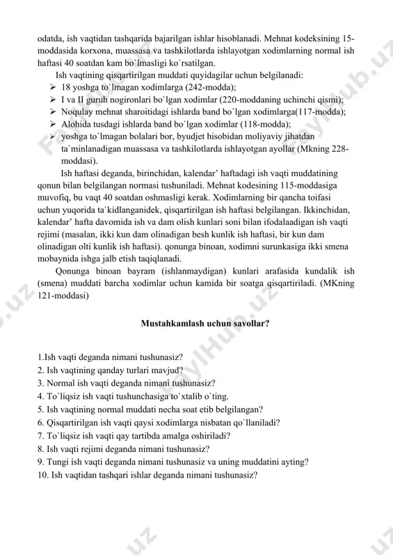 obaynidagi kunlik ish vaqti, ish haftasidan iborat. bundan ortiq ishlagan vaqt, odatda, ish vaqtidan tashqarida bajarilgan ishlar hisoblanadi. mehnat kodeksining 15-moddasida korxona, muassasa va tashkilotlarda ishlayotgan xodimlarning normal ish haftasi 40 soatdan kam bo`lmasligi ko`rsatilgan. ish vaqtining qisqartirilgan muddati quyidagilar uchun belgilanadi: · 18 yoshga to`lmagan xodimlarga (242-modda); · i va ii guruh nogironlari bo`lgan xodimlar (220-moddaning uchinchi qismi); · noqulay mehnat sharoitidagi ishlarda band bo`lgan xodimlarga(117-modda); · alohida tusdagi ishlarda band bo`lgan xodimlar (118-modda); · yoshga to`lmagan bolalari bor, byudjet hisobidan moliyaviy jihatdan ta`minlanadigan muassasa va tashkilotlarda ishlayotgan ayollar (mkning 228-moddasi). ish haftasi deganda, birinchidan, kalendar’ haftadagi ish vaqti muddatining qonun bilan belgilangan normasi tushuniladi. mehnat kodesining 115-moddasiga muvofiq, bu vaqt 40 soatdan oshmasligi kerak. xodimlarning bir qancha toifasi uchun yuqorida ta`kidlanganidek, qisqartirilgan ish haftasi belgilangan. ikkinchidan, kalendar’ hafta davomida ish va dam olish kunlari soni bilan ifodalaadigan ish vaqti rejimi (masalan, ikki kun dam olinadigan besh kunlik ish …