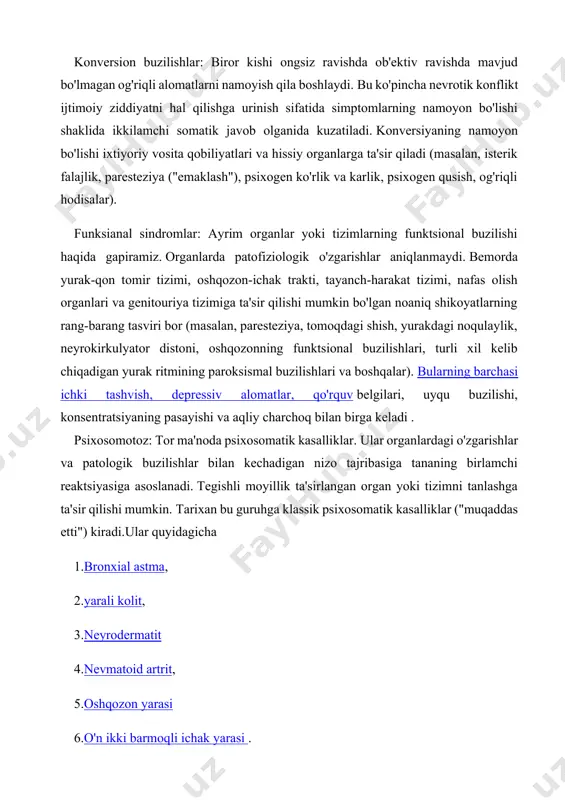 nmaydi. bemorda yurak-qon tomir tizimi, oshqozon-ichak trakti, tayanch-harakat tizimi, nafas olish organlari va genitouriya tizimiga ta'sir qilishi mumkin bo'lgan noaniq shikoyatlarning rang-barang tasviri bor (masalan, paresteziya, tomoqdagi shish, yurakdagi noqulaylik, neyrokirkulyator distoni, oshqozonning funktsional buzilishlari, turli xil kelib chiqadigan yurak ritmining paroksismal buzilishlari va boshqalar). bularning barchasi ichki tashvish, depressiv alomatlar, qo'rquv belgilari, uyqu buzilishi, konsentratsiyaning pasayishi va aqliy charchoq bilan birga keladi . psixosomotoz: tor ma'noda psixosomatik kasalliklar. ular organlardagi o'zgarishlar va patologik buzilishlar bilan kechadigan nizo tajribasiga tananing birlamchi reaktsiyasiga asoslanadi. tegishli moyillik ta'sirlangan organ yoki tizimni tanlashga ta'sir qilishi mumkin. tarixan bu guruhga klassik psixosomatik kasalliklar ("muqaddas etti") kiradi.ular quyidagicha 1.bronxial astma, 2.yarali kolit, 3.neyrodermatit 4.nevmatoid artrit, 5.oshqozon yarasi 6.o'n ikki barmoqli ichak yarasi . hozirgi vaqtda ushbu kasalliklarga yurak-qon tomir kasalliklari , psixosomatik tirotoksikoz, 2-toifa diabet , semizlik va somatoform xatti-harakatlarning buzilishi kiradi. biroq, vaqtinchalik funktsional assimetriyaga ega bo'lgan fiziologik tizimlarning disfunktsiyasi bilan kechadigan miyaning funktsional …