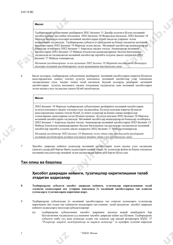 молиявий ҳисоботларни тасдиқлаган санасида эмас, балки молиявий ҳисоботлар эълон қилинган санасида улар эълон қилиш учун тасдиқланган бўлиб ҳисобланади. мисол тадбиркорлик субъектининг раҳбарияти 20x1 йилнинг 31 декабр ҳолатига бўлган молиявий ҳисоботларнинг дастлабки тўпламини 20x2 йилнинг 28 февралида якунлади. 20x2 йилнинг 18 мартида бошқарув аъзолари молиявий ҳисоботларни кўриб чиқди ва уларнинг эълон қилинишини тасдиқлади. тадбиркорлик субъекти ўз фойдасини ва бошқа танланган молиявий маълумотларни 20x2 йилнинг 19 мартида эълон қилди. молиявий ҳисоботлар акциядорлар ва бошқалар эътиборига 20x2 йилнинг 1 апрелида тақдим этилди. акциядорлар молиявий ҳисоботларни 20x2 йилнинг 15 майида ўтказилган акциядорларнинг йиллик йиғилишида тасдиқлади ва тасдиқланган молиявий ҳисоботлар тартибга солувчи давлат идорасига 20x2 йилнинг 17 майида топширилди. молиявий ҳисоботларнинг эълон қилиниши 20x2 йилнинг 18 мартида тасдиқланди (бошқарув аъзолари молиявий ҳисоботларнинг эълон қилинишини тасдиқлаган сана). 6 баъзи ҳолларда, тадбиркорлик субъектининг раҳбарияти молиявий ҳисоботларни (ижрочи бўлмаган шахслардангина ташкил топган) кузатув кенгашига, молиявий ҳисоботлар улар томонидан тасдиқланиши учун, тақдим этиши талаб қилинади. бундай ҳолларда, раҳбарият молиявий …