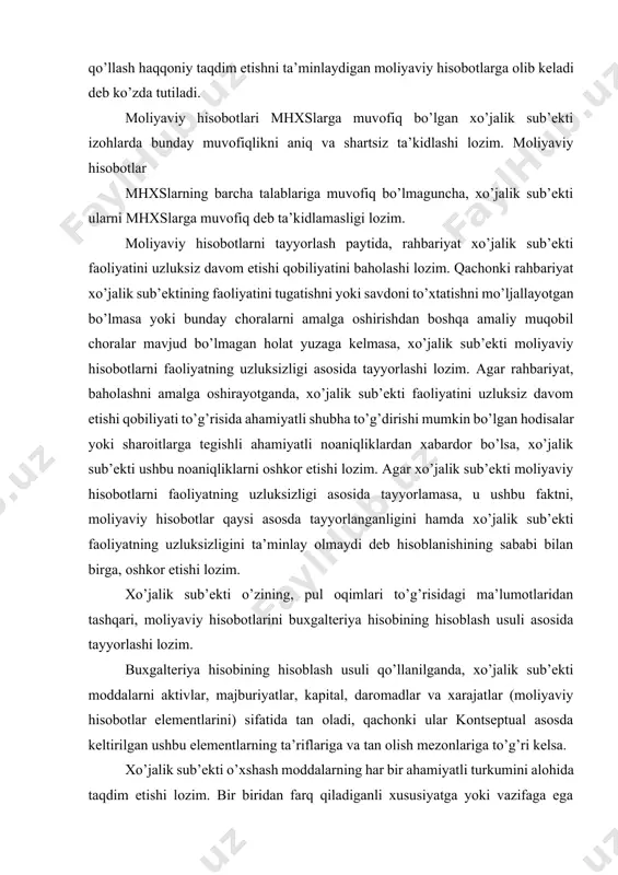 ning hisoblash usuli asosida tayyorlashi lozim. buxgalteriya hisobining hisoblash usuli qo’llanilganda, xo’jalik sub’ekti moddalarni aktivlar, majburiyatlar, kapital, daromadlar va xarajatlar (moliyaviy hisobotlar elementlarini) sifatida tan oladi, qachonki ular kontseptual asosda keltirilgan ushbu elementlarning ta’riflariga va tan olish mezonlariga to’g’ri kelsa. xo’jalik sub’ekti o’xshash moddalarning har bir ahamiyatli turkumini alohida taqdim etishi lozim. bir biridan farq qiladiganli xususiyatga yoki vazifaga ega bo’lgan moddalarni, ular ahamiyatsiz bo’lmasa, xo’jalik sub’ekti alohida taqdim etishi lozim. moliyaviy hisobotlar o’z xususiyatiga yoki funktsiyasiga ko’ra turkumlarga birlashtiriladigan katta hajmdagi operatsiyalar yoki boshqa hodisalarni qayta ishlash natijasida yuzaga keladi. birlashtirish va tasniflash jarayonining oxirgi bosqichi yig’ilgan va tasniflangan ma’lumotlarni taqdim etish hisoblanib, u moliyaviy hisobotlarning satrlarida aks ettiriladigan moddalarini shakllantiradi. agar satrdagi modda alohida olinganda ahamiyatli bo’lmasa, u ushbu hisobotlarda yoki izohlarda boshqa moddalar bilan birlashtiriladi. ushbu hisobotlarda alohida satrda aks ettirish uchun yetarli darajada ahamiyatli bo’lmagan modda, izohlarda alohida aks ettirilishi muhim bo’lishi mumkin. mhxs da talab …