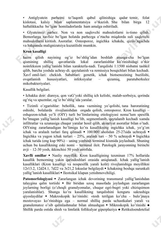 gren sindro-mi, osteoporoz, epilepsiya. tekshiruvlar. umumiy qon tahlili. kasallikka shubha qilingan barcha holatlarda mutaxassislarga tekshiruv uchun yuborish – ingichka ichak biopsiyasi (shilliq qavat tukchalari-ning atrofiyasi), endomizial antitanachalarning aniqlanishi – tashxis qo’yishning yuqori sezgir va yuqori spesifik sinov-dir. taktika • glyuten saqlovchi mahsulotlarni iste’mol qilishni cheklash. bunda bir hafta mobaynida klinik tuzalish kuzatilishi mumkin, ingichka ichak shilliq qavatlarida morfologik o’zgarishlar bir yil ichida yo’qoladi. • parhez bo’yicha mutaxassis maslahatlari: qaysi hayotiy muhim mahsulotlar glyutein saqlaydi. • dispanserizatsiya. har yili kasallik belgilari, tana vazni, qonda gemoglobin, v12, folat, albumin va kalsiy miqdorini ku-zatish. • antiglyutein parhezni to’laqonli qabul qilinishiga qadar temir, folat kislotasi, kalsiy bilan saplamentatsiya o’tkazish. shu bilan birga 12 haftalikkacha bo’lgan homiladorlarda ham amalga oshiriladi. • glyuteinsiz parhez. non va non saqlovchi mahsulotlarni is-tisno qilish. bemorlarga xavfsiz bo’lgan holatda parhezga o’rtacha miqdorda suli saqlovchi mahsulotlarni kiritish. asoratlar. osteoporoz, ingichka ichakda, qizilo’ngachda va halqumda malignizatsiya kuzatilishi mumkin. kron kasalligi hazm qilish …