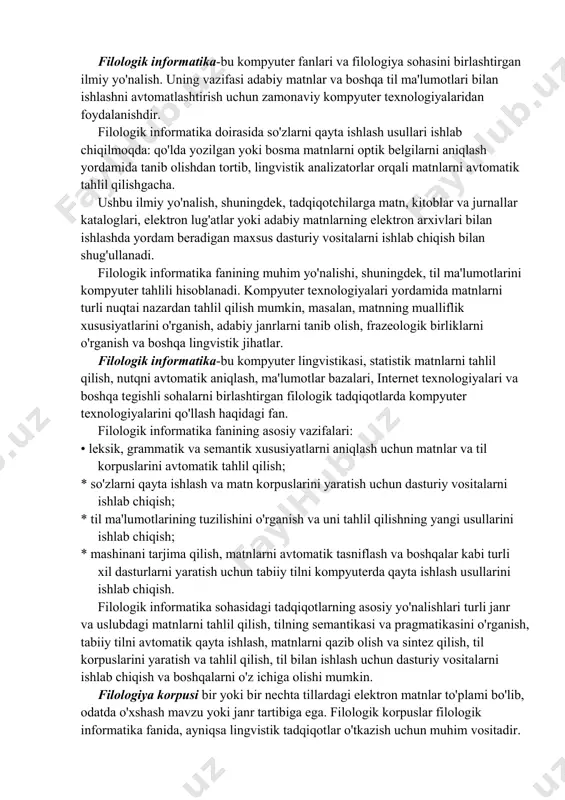 rni ishlab chiqish; * til ma'lumotlarining tuzilishini o'rganish va uni tahlil qilishning yangi usullarini ishlab chiqish; * mashinani tarjima qilish, matnlarni avtomatik tasniflash va boshqalar kabi turli xil dasturlarni yaratish uchun tabiiy tilni kompyuterda qayta ishlash usullarini ishlab chiqish. filologik informatika sohasidagi tadqiqotlarning asosiy yo'nalishlari turli janr va uslubdagi matnlarni tahlil qilish, tilning semantikasi va pragmatikasini o'rganish, tabiiy tilni avtomatik qayta ishlash, matnlarni qazib olish va sintez qilish, til korpuslarini yaratish va tahlil qilish, til bilan ishlash uchun dasturiy vositalarni ishlab chiqish va boshqalarni o'z ichiga olishi mumkin. filologiya korpusi bir yoki bir nechta tillardagi elektron matnlar to'plami bo'lib, odatda o'xshash mavzu yoki janr tartibiga ega. filologik korpuslar filologik informatika fanida, ayniqsa lingvistik tadqiqotlar o'tkazish uchun muhim vositadir. ular lug'at, grammatika va stilistika kabi turli xil til hodisalarini o'rganish uchun ishlatiladi. buning uchun korpuslarda so'zlarni kontekstda ifodalash tahlili, sintaktik konstruktsiyalarni o'rganish va har xil turdagi matnlarda til hodisalarining o'ziga xos …