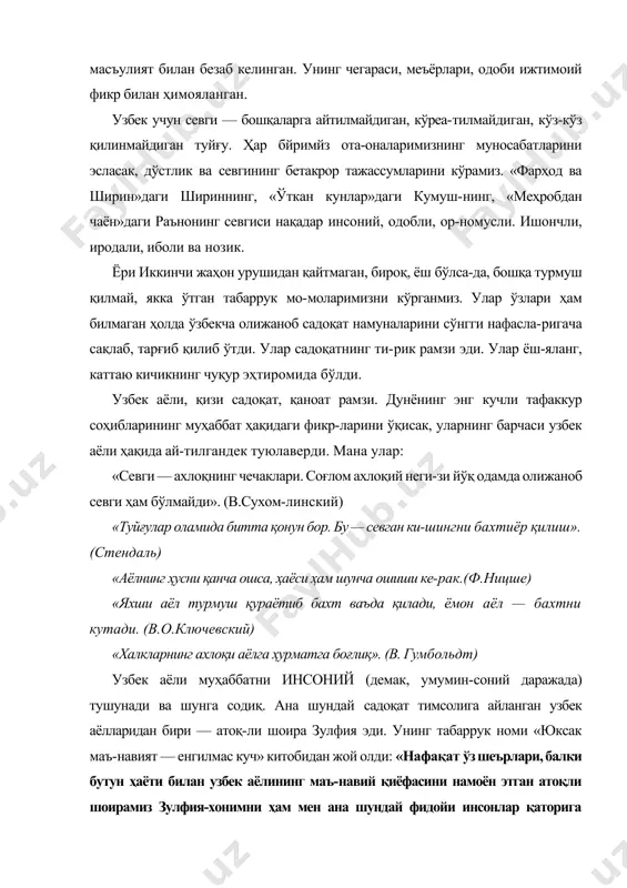 рҳод ва ширин»даги шириннинг, «ўткан кунлар»даги кумуш-нинг, «меҳробдан чаён»даги раънонинг севгиси нақадар инсоний, одобли, ор-номусли. ишончли, иродали, иболи ва нозик. ёри иккинчи жаҳон урушидан қайтмаган, бироқ, ёш бўлса-да, бошқа турмуш қилмай, якка ўтган табаррук мо-моларимизни кўрганмиз. улар ўзлари ҳам билмаган ҳолда ўзбекча олижаноб садоқат намуналарини сўнгги нафасла-ригача сақлаб, тарғиб қилиб ўтди. улар садоқатнинг ти-рик рамзи эди. улар ёш-яланг, каттаю кичикнинг чуқур эҳтиромида бўлди. узбек аёли, қизи садоқат, қаноат рамзи. дунёнинг энг кучли тафаккур соҳибларининг муҳаббат ҳақидаги фикр-ларини ўқисак, уларнинг барчаси узбек аёли ҳақида ай-тилгандек туюлаверди. мана улар: «севги — ахлоқнинг чечаклари. соғлом ахлоқий неги-зи йўқ одамда олижаноб севги ҳам бўлмайди». (в.сухом-линский) «туйғулар оламида битта қонун бор. бу — севган ки-шингни бахтиёр қилиш». (стендаль) «аёлнинг ҳусни қанча ошса, ҳаёси ҳам шунча ошиши ке-рак.(ф.ницше) «яхши аёл турмуш қураётиб бахт ваъда қилади, ёмон аёл — бахтни кутади. (в.о.ключевский) «халкларнинг ахлоқи аёлга ҳурматга боғлиқ». (в. гумбольдт) узбек аёли муҳаббатни инсоний (демак, умумин-соний даражада) тушунади …