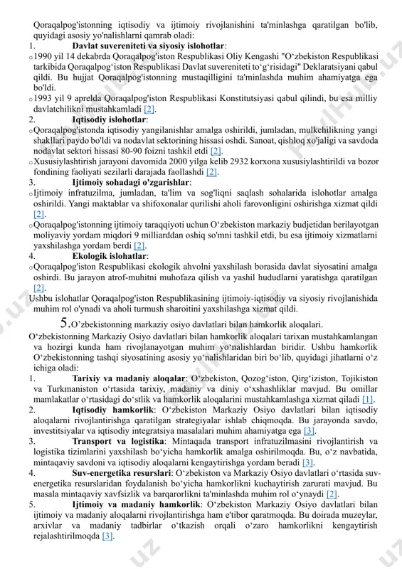 ri bir qator muhim jihatlarni o'z ichiga oladi: 1. xalqaro aloqalar · diplomatik munosabatlar: o'zbekiston mustaqillik yillarida ko'plab davlatlar bilan diplomatik aloqalar o'rnatdi. hozirda o'zbekiston 180 dan ortiq davlat bilan diplomatik munosabatlarga ega. · xalqaro tashkilotlar: o'zbekiston birlashgan millatlar tashkiloti (bmt), shanxay hamkorlik tashkiloti (sht), mustaqil davlatlar hamdardligi (mdh) kabi xalqaro tashkilotlarning faol a'zosi hisoblanadi. 2. xalqaro hamkorlik · iqtisodiy hamkorlik: o'zbekiston, asosan, markaziy osiyo davlatlari bilan iqtisodiy hamkorlikni rivojlantirishga e'tibor qaratmoqda. savdo, investitsiyalar va transport sohalarida hamkorlik o'rnatilgan. · madaniy almashuv: o'zbekiston turli madaniyatlar va an'analarni o'z ichiga oluvchi o'ziga xos davlat sifatida madaniy almashuvni rivojlantirishga intilmoqda. xalqaro festivallar va madaniyat tadbirlari o'tkaziladi. 3. tinchlik va xavfsizlik · tinchlik saqlash: o'zbekiston xalqaro tinchlik va xavfsizlikni ta'minlashga qaratilgan tashabbuslarni qo'llab-quvvatlaydi. bu, asosan, terrorizmga qarshi kurash va hududiy barqarorlikni ta'minlashga qaratilgan. · hududiy xavfsizlik: o'zbekiston markaziy osiyo mintaqasida xavfsizlik va barqarorlikni ta'minlash uchun qo'shni davlatlar bilan hamkorlik qiladi. 4. raqamli iqtisodiyot …