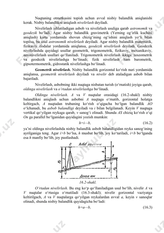 iy balandlikni aniqlash nivelirlash deyiladi. nivelirlash ishlatiladigan asbob va nivelirlash usuliga qarab astronomik va geodezik bo‘ladi. agar nisbiy balandlik gravimetrik (yerning og‘irlik kuchini aniqlash) karta yordamida shovun chizig‘ining og‘ishini aniqlash yo‘li bilan topilsa, bu usul astronomik nivelirlash deyiladi. agar nisbiy balandlik matematik, fizikaviy ifodalar yordamida aniqlansa, geodezik nivelirlash deyiladi. geodezik nivelirlashda quyidagi usullar geometrik, trigonometrik, fizikaviy, mexanikaviy, aeronivelirlash usullari qo‘llaniladi. trigonometrik nivelirlash ikkiga: taxeometrik va geodezik nivelirlashga bo‘linadi; fizik nivelirlash ham barometrik, gipsotermometrik, gidrostatik nivelirlashga bo‘linadi. geometrik nivelirlash. nisbiy balandlik gorizontal ko‘rish nuri yordamida aniqlansa, geometrik nivelirlash deyiladi va nivelir deb ataladigan asbob bilan bajariladi. nivelirlash, asbobning ikki nuqtaga nisbatan turish (o‘rnatish) joyiga qarab, oldinga nivelirlash va o‘rtadan nivelirlashga bo‘linadi. oldinga nivelirlash. a va v nuqtalar orasidagi (16.2-shakl) nisbiy balandlikni aniqlash uchun asbobni a nuqtaga o‘rnatib, gorizontal holatga keltirgach, a nuqtadan trubaning ko‘rish o‘qigacha bo‘lgan balandlik ao o‘lchanadi, bu asbob balandligi deyiladi va i bilan belgilanadi. keyin v nuqtaga vertikal …