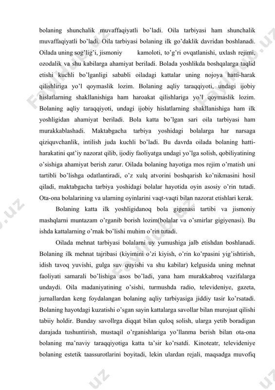 tutadi. oilada mehnat tarbiyasi bolalarni uy yumushiga jalb etishdan boshlanadi. bolaning ilk mehnat tajribasi (kiyimini o’zi kiyish, o’rin ko’rpasini yig’ishtirish, idish tavoq yuvishi, gulga suv quyishi va shu kabilar) kelgusida uning mehnat faoliyati samarali bo’lishiga asos bo’ladi, yana ham murakkabroq vazifalarga undaydi. oila madaniyatining o’sishi, turmushda radio, televideniye, gazeta, jurnallardan keng foydalangan bolaning aqliy tarbiyasiga jiddiy tasir ko’rsatadi. bolaning hayotdagi kuzatishi o’sgan sayin kattalarga savollar bilan murojaat qilishi tabiiy holdir. bunday savollrga diqqat bilan quloq solish, ularga yetib boradigan darajada tushuntirish, mustaqil o’rganishlariga yo’llanma berish bilan ota-ona bolaning ma’naviy taraqqiyotiga katta ta’sir ko’rsatdi. kinoteatr, televideniye bolaning estetik taassurotlarini boyitadi, lekin ulardan rejali, maqsadga muvofiq foydalanilgandagina yaxshi samara beradi. bolaning soatlab televizor ekrani oldida o’tirishi uning sog’lig’i va tarbiyasiga zarar yetkazadi, badiiy asarni yuzaki idrok etishga o’rgatadi. bola o’z hissiyot va fikrlarini mustaqil ijod etish-rasm solish, ashula aytish, oynash orqali ifodalanishiga imkon berishi muhimdir. bolaning maktabga chiqishi doimo maktab ta’siri bilan …