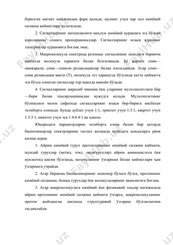 иги биринчи навбатда молекула харакати билан белгиланади. бу жараён спин—панжарали, спин—спинли релаксациялар билан изозҳланади. агар спин—спин релаксация вақти (т), молекула тез харакатда бўлганда катта қийматга эга бўлса олинган сигналлар тор шаклда намоён бўлади. 4. сигналларнинг ажралиб чиқиши ёки уларнинг мулътиплетлиги бир—бири билан таъсирлашишидан вужудга келади. мулътиплетнинг бўлишлиги мезон сифатида сигналларнинг юзаси бир-бирига нисбатан эътиборга олинади. бунда дублет учун 1:1, триплет учун 1:3:1, квартет учун 1:3:3:1, квинтет учун эса 1:4:6:4:1 ва ҳоказо. юқоридаги параметрларни эътиборга олиш билан бир қаторда биополимерлар спектрларини тахлил қилишда қуйидаги қоидаларга риоя қилиш керак: 1. айрим кимёвий гурух протонларининг кимёвий силжиш қиймати, шундай гурухлар (метил, этил, оксигурухлар) айрим аминокислота ёки нуклеотид қисми бўлганда, молекуланинг ўзгариши билан қийматлари ҳам ўзгаришга учрайди. 2. агар бирикма биополимернинг мономер бўлаги бўлса, протоннинг кимёвий силжиши, бошқа гурухлар ёки молекулаларнинг яқинлигига боғлиқ. 3. агар макромолекулага кимёвий ёки физикавий таъсир натижасида айрим протоннинг кимёвий силжиш қиймати ўзгарса, макромолекуланинг протон жойлашган қисмида структуравий ўзгариш бўлганлигини …