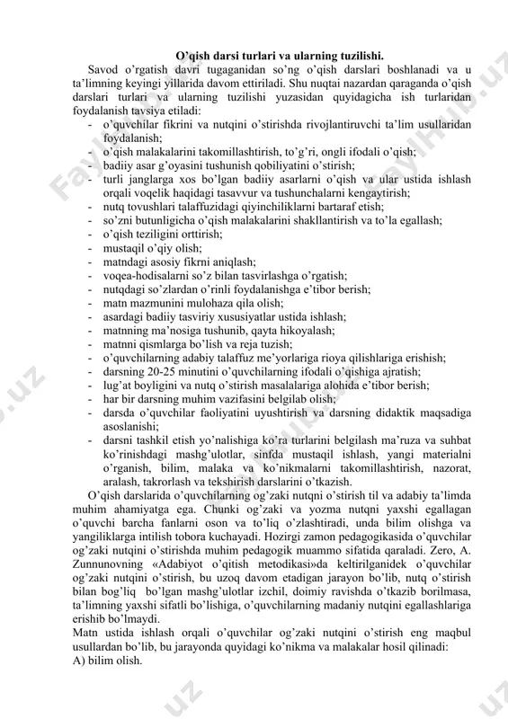 ish; · lug’at boyligini va nutq o’stirish masalalariga alohida e’tibor berish; · har bir darsning muhim vazifasini belgilab olish; · darsda o’quvchilar faoliyatini uyushtirish va darsning didaktik maqsadiga asoslanishi; · darsni tashkil etish yo’nalishiga ko’ra turlarini belgilash ma’ruza va suhbat ko’rinishdagi mashg’ulotlar, sinfda mustaqil ishlash, yangi materialni o’rganish, bilim, malaka va ko’nikmalarni takomillashtirish, nazorat, aralash, takrorlash va tekshirish darslarini o’tkazish. o’qish darslarida o’quvchilarning og’zaki nutqni o’stirish til va adabiy ta’limda muhim ahamiyatga ega. chunki og’zaki va yozma nutqni yaxshi egallagan o’quvchi barcha fanlarni oson va to’liq o’zlashtiradi, unda bilim olishga va yangiliklarga intilish tobora kuchayadi. hozirgi zamon pedagogikasida o’quvchilar og’zaki nutqini o’stirishda muhim pedagogik muammo sifatida qaraladi. zero, a. zunnunovning «adabiyot o’qitish metodikasi»da keltirilganidek o’quvchilar og’zaki nutqini o’stirish, bu uzoq davom etadigan jarayon bo’lib, nutq o’stirish bilan bog’liq bo’lgan mashg’ulotlar izchil, doimiy ravishda o’tkazib borilmasa, ta’limning yaxshi sifatli bo’lishiga, o’quvchilarning madaniy nutqini egallashlariga erishib bo’lmaydi. matn ustida ishlash orqali o’quvchilar …