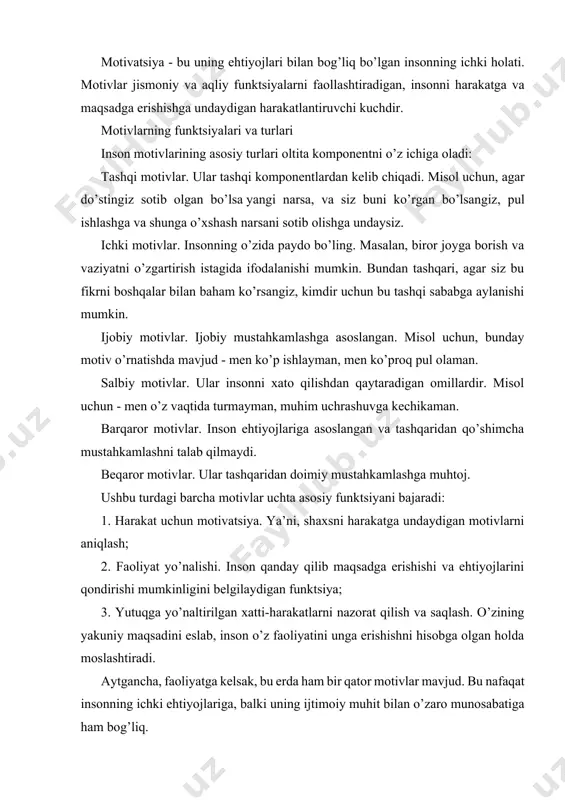 atiga ham bog’liq. motiv - bu ehtiyojni qondirish uchun harakat qilish uchun turtki. motiv - faoliyat yo’nalishini rag’batlantiruvchi va belgilovchi tanlash - ehtiyojning predmeti. motivatsiya - bu faoliyatni keltirib chiqaradigan impuls. chet el psixologiyasida xulq-atvorni tartibga solishda motivning tabiati va funktsiyalarining bir qator xususiyatlari aniqlangan 1. motivning motivatsion va yo’naltiruvchi funktsiyasi. 2. inson xulq-atvorini ongsiz motivlar bilan aniqlash. 3. motivlar ierarxiyasi. 4. muvozanat va taranglikka intilish – bu yerda motiv sof energetik tarzda tushuniladi. (k. levin nazariyasi, gedonistik nazariyalar). mahalliy psixologiya motivni faoliyat va ong kontekstidan ajratish uchun bu yondashuvlarni tanqid qildi. leontiev faoliyati nazariyasida qidiruv faoliyati jarayonida ehtiyojlarni ro’yobga chiqarish va shu orqali uning ob’ektlarini ehtiyoj ob’ektiga aylantirish motivning paydo bo’lishining umumiy mexanizmi sifatida qaraladi. demak: motivning rivojlanishi voqelikni o’zgartiruvchi faoliyat doirasining o’zgarishi va kengayishi orqali sodir bo’ladi. insonda motiv rivojlanish manbai moddiy va ma’naviy qadriyatlarni ijtimoiy ishlab chiqarish jarayonidir. otnogenezdagi bunday potentsial motivlar ma’lum jamiyatga xos bo’lgan qadriyatlar, …