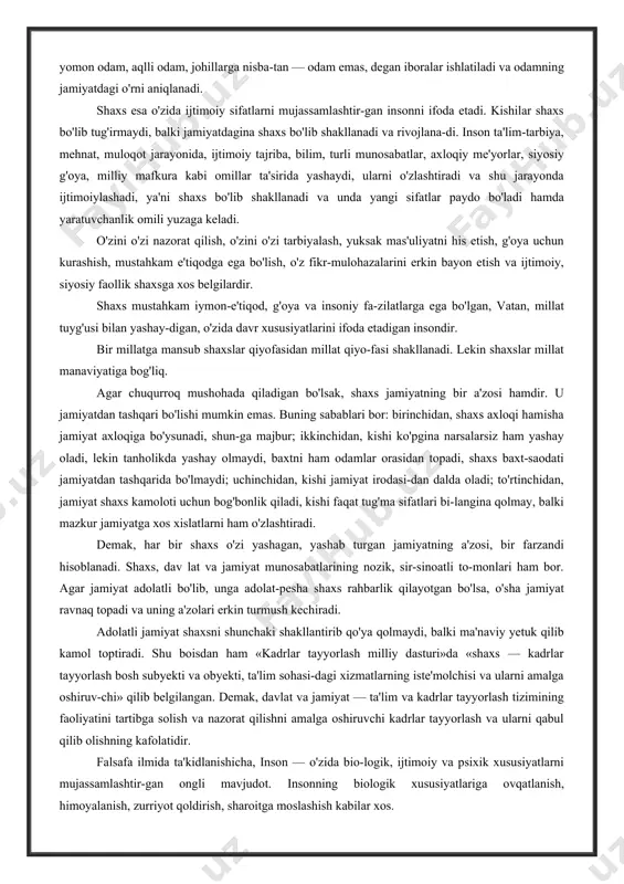 hadi. odam tushunchasi barcha shaxs va insonlar uchun bir xil ma'noda qo'llaniladi. lekin odamga baho berilganda yaxshi odam, yomon odam, aqlli odam, johillarga nisba-tan — odam emas, degan iboralar ishlatiladi va odamning jamiyatdagi o'rni aniqlanadi. shaxs esa o'zida ijtimoiy sifatlarni mujassamlashtir-gan insonni ifoda etadi. kishilar shaxs bo'lib tug'irmaydi, balki jamiyatdagina shaxs bo'lib shakllanadi va rivojlana-di. inson ta'lim-tarbiya, mehnat, muloqot jarayonida, ijtimoiy tajriba, bilim, turli munosabatlar, axloqiy me'yorlar, siyosiy g'oya, milliy mafkura kabi omillar ta'sirida yashaydi, ularni o'zlashtiradi va shu jarayonda ijtimoiylashadi, ya'ni shaxs bo'lib shakllanadi va unda yangi sifatlar paydo bo'ladi hamda yaratuvchanlik omili yuzaga keladi. o'zini o'zi nazorat qilish, o'zini o'zi tarbiyalash, yuksak mas'uliyatni his etish, g'oya uchun kurashish, mustahkam e'tiqodga ega bo'lish, o'z fikr-mulohazalarini erkin bayon etish va ijtimoiy, siyosiy faollik shaxsga xos belgilardir. shaxs mustahkam iymon-e'tiqod, g'oya va insoniy fa-zilatlarga ega bo'lgan, vatan, millat tuyg'usi bilan yashay-digan, o'zida davr xususiyatlarini ifoda etadigan insondir. bir millatga mansub shaxslar …