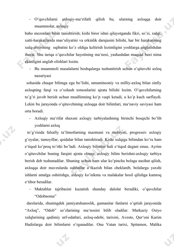 xalqlarining qadimiy urf-odatlari, axloq-odobi, tarixini, avesto, qur‘oni karim hadislarga doir bilimlarni o’rganadilar. ona vatan tarixi, spitamen, malika tumaris, jaloliddin manguberdi, amir temur vatan fidoiylarining jasoratlari bilan tanishadilar. insoniy munosabatlari bilan tanishadilar. insoniy munosabatlar odobi-salomlashish va xayrlashish qoidalari, so’zlashuv va muosharat odobi qoidalarini bilib oladilar. shuningdek, insoniy fazilatlar-tozalik, ozodalik, poklik, soch-soqqolni parvarish qilish, pardoz-andoz odobi qoidalarini; halol, harom nimaligini,chekish, ichkilikbozlik, giyohvandlik kabi zararli odatlardan saqlanish haqidagi tushunchalarni; oilaviy hayot odobi va psixologiyasiga doir bilimlarni o’rganadilar. bularning barchasi o’quvchilarni axloqiy jihatdan ma‘rifatli qilishga qaratilgan. · shu bilan birga ularda umuminsoniy va milliy va milliy axloq qoidalari, talabalariga mos ravishda harakat qilgan bo’lishi zarur. odobnoma mashg’ulotlarini hayot bilan bog’layman deb, sinfdagi o’quvchining biror nojo’ya xatti-harakatini takror-takror misol sifatida keltiraverish, uni qoralayverish ham yaxshi natija beravermasligini unutmaslik darkor. · o’quvchilarni axloqiy ma‘rifatli qilish vositalaridan biri ularga pand-nasihat berishdir. nasihatni albatta, o’rni bilan va me‘yorida ishlatish lozim. aks-holda u nasihatbozlikka aylanib ketadi. “keksalar sizdek paytida …