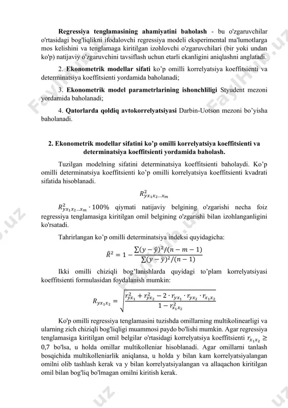 natijalari va ekspert sifatida olingan shaxs ma’lumotlari taqqoslanadi; • inverstli verifikatsiyalash, qurilayotga model ma’lumotlari retropektiv (o‘tgan davr) davri ma’lumotlari o‘zaro taqqoslanadi; • qisman maqsadli verifikatsiya, model tarkibiy qismlaridan biri ma’lumotlari tekshiriladi. tuzilgan ekonometrik ahamiyatliligi, ishonshliligi va keyinshalik bashoratlashda qo’llash mumkinligi quyidagi mezonlar asosida baholanadi: 1. ekonometrik modellarni ahamiyati fisher mezoni va approksimatsiya xatoligi yordamida baholanadi; regressiya tenglamasining ahamiyatini baholash - bu o'zgaruvchilar o'rtasidagi bog'liqlikni ifodalovchi regressiya modeli eksperimental ma'lumotlarga mos kelishini va tenglamaga kiritilgan izohlovchi o'zgaruvchilari (bir yoki undan ko'p) natijaviy o'zgaruvchini tavsiflash uchun etarli ekanligini aniqlashni anglatadi. 2. ekonometrik modellar sifati ko’p omilli korrelyatsiya koeffitsienti va determinatsiya koeffitsienti yordamida baholanadi; 3. ekonometrik model parametrlarining ishonchliligi styudent mezoni yordamida baholanadi; 4. qatorlarda qoldiq avtokorrelyatsiyasi darbin-uotson mezoni bo’yisha baholanadi. 2. ekonometrik modellar sifatini ko’p omilli korrelyatsiya koeffitsienti va determinatsiya koeffitsienti yordamida baholash. tuzilgan modelning sifatini determinatsiya koeffitsienti baholaydi. ko’p omilli determinatsiya koeffitsienti ko’p omilli korrelyatsiya koeffitsienti kvadrati sifatida hisoblanadi. 𝑅𝑦𝑥1𝑥2…𝑥𝑚 2 …